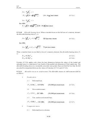 BCP
SP-2007 CH-09
9-30
1<
Vd
MFor
( ) ,424
1
mVd
M
v fF ′−= ( )Vd
M
45120 − max imum (9.7-21)
1<
Vd
MFor
For FPS:
( ) ( ) imumfF Vd
M
mVd
M
v max45120,42
1 −′−=
9.7.2.10 Allowable bearing stress. When a member bears on the full area of a masonry element,
the allowable bearing stress Fbr is:
,12.0 mv fF
Vd
MFor ′= 520 kpa max imum (9.7-22)
For FPS:
,5.1,1 mv fF
Vd
MFor ′=≥ 75 psi max imum
When a member bears on one third or less of a masonry element, the allowable bearing stress Fbr
is:
mbr fF ′= 26.0 (9.7-23)
mbr fF ′= 38.0 (9.7-24)
Formula (9.7-24) applies only when the least dimension between the edges of the loaded and
unloaded areas is a minimum of one fourth of the parallel side dimension of the loaded area. The
allowable bearing stress on a reasonably concentric area greater than one third but less than the full
area shall be interpolated between the values of Formulas (9.7-23) and (9.7-24).
9.7.2.11 Allowable stresses in reinforcement. The allowable stresses in reinforcement shall be
as follows:
1. Tensile stress.
1.1 Deformed bars,
ys fF 50.0= , 165 MPa (24,000 psi) maximum (9.7-25)
1.2 Wire reinforcement,
ys fF 50.0= , 207 MPa (30,000 psi) maximum (9.7-26)
1.3 Ties, anchors and smooth bars,
ys fF 40.0= , 138 MPa (20,000 psi) maximum (9.7-27)
2. Compressive stress.
2.1 Deformed bars in columns,
 
