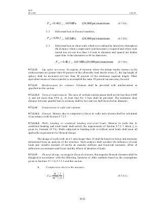 BCP
SP-2007 CH-09
9-31
ysc fF 40.0= , 165 MPa (24,000 psi) maximum (9.7-28)
2.2 Deformed bars in flexural members,
ysc fF 50.0= , 165 MPa (24,000 psi) maximum (9.7-29)
2.3 Deformed bars in shear walls which are confined by lateral ties throughout
the distance where compression reinforcement is required and where such
lateral ties are not less than 1/4 inch in diameter and spaced not farther
apart than 16 bar diameters or 48 tie diameters,
ysc fF 40.0= , 165 MPa (24,000 psi) maximum (9.7-30)
9.7.2.12 Lap splice increases. In regions of moment where the design tensile stresses in the
reinforcement are greater than 80 percent of the allowable steel tensile stress Fs, the lap length of
splices shall be increased not less than 50 percent of the minimum required length. Other
equivalent means of stress transfer to accomplish the same 50 percent increase may be used.
9.7.2.13 Reinforcement for columns. Columns shall be provided with reinforcement as
specified in this section.
9.7.2.13.1 Vertical reinforcement. The area of vertical reinforcement shall not be less than 0.005
Ae and not more than 0.04 Ae. At least four No. 3 bars shall be provided. The minimum clear
distance between parallel bars in columns shall be two and one half times the bar diameter.
9.7.2.14 Compression in walls and columns.
9.7.2.14.1 General. Stresses due to compressive forces in walls and columns shall be calculated
in accordance with Section 9.7.2.5.
9.7.2.14.2 Walls, bending or combined bending and axial loads. Stresses in walls due to
combined bending and axial loads shall satisfy the requirements of Section 9.7.2.7 where fa is
given by Formula (9.7-8). Walls subjected to bending with or without axial loads shall meet all
applicable requirements for flexural design.
The design of walls with an h'/t ratio larger than 30 shall be based on forces and moments
determined from an analysis of the structure. Such analysis shall consider the influence of axial
loads and variable moment of inertia on member stiffness and fixed-end moments, effect of
deflections on moments and forces and the effects of duration of loads.
9.7.2.15 Flexural design, rectangular flexural elements. Rectangular flexural elements shall be
designed in accordance with the following formulas or other methods based on the assumptions
given in Sections 9.7.1.4, 9.7.2.3 and this section.
1. Compressive stress in the masonry:






=
jkbd
M
F b
2
2
(9.7-31)
 