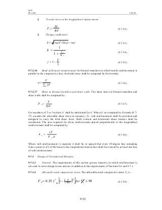 BCP
SP-2007 CH-09
9-32
2. Tensile stress in the longitudinal reinforcement:
Ajd
M
F s= (9.7-32)
3. Design coefficients:
ρρρ nnnk −+= 2)( 2
(9.7-33)
b
s
nf
f
k
+
=
1
1
(9.7-34)
3
1
k
j −= (9.7-35)
9.7.2.16 Bond of flexural reinforcement. In flexural members in which tensile reinforcement is
parallel to the compressive face, the bond stress shall be computed by the formula:
∑
=
o jd
V
u (9.7-36)
9.7.2.17 Shear in flexural members and shear walls. The shear stress in flexural members and
shear walls shall be computed by:
bjd
V
F v = (9.7-37)
For members of T or I section, b' shall be substituted for b. Where fv as computed by Formula (9.7-
37) exceeds the allowable shear stress in masonry, Fv, web reinforcement shall be provided and
designed to carry the total shear force. Both vertical and horizontal shear stresses shall be
considered. The area required for shear reinforcement placed perpendicular to the longitudinal
reinforcement shall be computed by:
dF
sV
A
s
v = (9.7-38)
Where web reinforcement is required, it shall be so spaced that every 45-degree line extending
from a point at d/2 of the beam to the longitudinal tension bars shall be crossed by at least one line
of web reinforcement.
9.7.3 Design of Unreinforced Masonry.
9.7.3.1 General. The requirements of this section govern masonry in which reinforcement is
not used to resist design forces and are in addition to the requirements of Sections 9.6 and 9.7.1.
9.7.3.2 Allowable axial compressive stress. The allowable axial compressive stress Fa is:
( )[ ] 99125.0
2
140
≤−′= ′′
r
h
r
h
ma forfF (9.7-39)
 