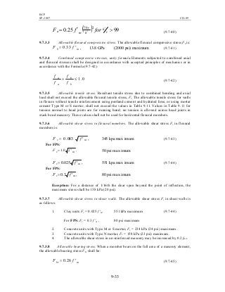 BCP
SP-2007 CH-09
9-33
( ) 9925.0 270
>′= ′
′ r
h
h
r
ma forfF (9.7-40)
9.7.3.3 Allowable flexural compressive stress. The allowable flexural compressive stress Fb is:
mb fF ′= 33.0 , 13.8 GPa (2000 psi) maximum (9.7-41)
9.7.3.4 Combined compressive stresses, unity formula.Elements subjected to combined axial
and flexural stresses shall be designed in accordance with accepted principles of mechanics or in
accordance with the Formula (9.7-42):
0.1≤+
b
b
a
a
f
f
f
f
(9.7-42)
9.7.3.5 Allowable tensile stress. Resultant tensile stress due to combined bending and axial
load shall not exceed the allowable flexural tensile stress, Ft. The allowable tensile stress for walls
in flexure without tensile reinforcement using portland cement and hydrated lime, or using mortar
cement Type M or S mortar, shall not exceed the values in Table 9.11. Values in Table 9.11 for
tension normal to head joints are for running bond; no tension is allowed across head joints in
stack bond masonry. These values shall not be used for horizontal flexural members.
9.7.3.6 Allowable shear stress in flexural members. The allowable shear stress Fv in flexural
members is:
,083.0 mv fF ′= 345 kpa max imum (9.7-43)
For FPS:
,0.1 mv fF ′= 50 psi max imum
,025.0 mv fF ′= 551 kpa max imum (9.7-44)
For FPS:
,3.0 mv fF ′= 80 psi max imum
Exception: For a distance of 1/16th the clear span beyond the point of inflection, the
maximum stress shall be 138 kPa (20 psi).
9.7.3.7 Allowable shear stress in shear walls. The allowable shear stress Fv in shear walls is
as follows:
1. Clay units Fv = 0.025 f 'm, 551 kPa maximum (9.7-44)
For FPS: Fv = 0.3 f 'm , 80 psi maximum
2. Concrete units with Type M or S mortar, Fv = 234 kPa (34 psi) maximum.
3. Concrete units with Type N mortar, Fv = 158 kPa (23 psi) maximum.
4. The allowable shear stress in un-reinforced masonry may be increased by 0.2 fmd.
9.7.3.8 Allowable bearing stress. When a member bears on the full area of a masonry element,
the allowable bearing stress Fbr shall be:
mbr fF ′= 26.0 (9.7-45)
 