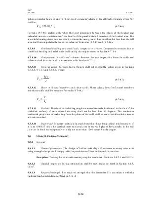 BCP
SP-2007 CH-09
9-34
When a member bears on one-third or less of a masonry element, the allowable bearing stress Fbr
shall be:
mbr fF ′= 38.0 (9.7-46)
Formula (9.7-46) applies only when the least dimension between the edges of the loaded and
unloaded areas is a minimum of one fourth of the parallel side dimension of the loaded area. The
allowable bearing stress on a reasonably concentric area greater than one third but less than the full
area shall be interpolated between the values of Formulas (9.7-45) and (9.7-46).
9.7.3.9 Combined bending and axial loads, compressive stresses. Compressive stresses due to
combined bending and axial loads shall satisfy the requirements of Section 9.7.3.4.
9.7.3.10 Compression in walls and columns. Stresses due to compressive forces in walls and
columns shall be calculated in accordance with Section 9.7.2.5.
9.7.3.11 Flexural design. Stresses due to flexure shall not exceed the values given in Sections
9.7.1.2, 9.7.3.3 and 9.7.3.5, where:
I
Mc
F b= (9.7-47)
9.7.3.12 Shear in flexural members and shear walls. Shear calculations for flexural members
and shear walls shall be based on Formula (9.7-48).
e
v
A
V
F = (9.7-48)
9.7.3.13 Corbels. The slope of corbelling (angle measured from the horizontal to the face of the
corbelled surface) of unreinforced masonry shall not be less than 60 degrees. The maximum
horizontal projection of corbelling from the plane of the wall shall be such that allowable stresses
are not exceeded.
9.7.3.14 Stack bond. Masonry units laid in stack bond shall have longitudinal reinforcement of
at least 0.00027 times the vertical cross-sectional area of the wall placed horizontally in the bed
joints or in bond beams spaced vertically not more than 1200 mm (48 inches) apart.
9.8 Strength Design of Masonry
9.8.1 General
9.8.1.1 General provisions. The design of hollow-unit clay and concrete masonry structures
using strength design shall comply with the provisions of Section 9.6 and this section.
Exception: Two-wythe solid-unit masonry may be used under Sections 9.8.2.1 and 9.8.2.4.
9.8.1.2 Special inspection during construction shall be provided as set forth in Section 6.1.5,
Item 7.
9.8.1.3 Required strength. The required strength shall be determined in accordance with the
factored load combinations of Section 5.12.2.
 