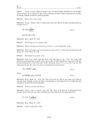 BCP
SP-2007 CH-09
9-35
9.8.1.4 Design strength. Design strength is the nominal strength, multiplied by the strength-
reduction factor, Ф, as specified in this section. Masonry members shall be proportioned such that
the design strength exceeds the required strength.
9.8.1.4.1 Beams, piers and columns
9.8.1.4.1.1 Flexure. Flexure with or without axial load, the value of Ф shall be determined from
Formula (9.8-1):
me
u
fA
P
′
−=Φ 8.0 (9.8-1)
and 0.60 ≤Ф ≤ 0.80
9.8.1.4.1.2 Shear. Shear: Ф = 0.60
9.8.1.4.2 Wall design for out-of-plane loads.
9.8.1.4.2.1 Walls with unfactored axial load of 0.04 f 'm or less. Flexure: Ф = 0.80.
9.8.1.4.2.2 Walls with unfactored axial load greater than 0.04 f 'm. Axial load and axial load with
flexure: Ф = 0.80. Shear: Ф = 0.60.
9.8.1.4.3 Wall design for in-plane loads.
9.8.1.4.3.1 Axial load. Axial load and axial load with flexure: Ф = 0.65. For walls with
symmetrical reinforcement in which fy does not exceed 413 MPa (60,000 psi), the value of Ф may
be increased linearly to 0.85 as the value of Ф Pn decreases from 0.10 f 'm Ae or 0.25 Pb to zero. For
solid grouted walls, the value of Pb may be calculated by Formula (9.8-2)
bmb bafP ′= 85.0 (9.8-2)
Where:
ab=0.85d[emu/[emu+(fy/Es)] (9.8-3)
9.8.1.4.3.2 Shear. Shear: Ф = 0.60. The value of Ф may be 0.80 for any shear wall when its
nominal shear strength exceeds the shear corresponding to development of its nominal flexural
strength for the factored-load combination.
9.8.1.4.4 Moment-resisting wall frames.
9.8.1.4.4.1 Flexure with or without axial load. The value of Ф shall be as determined from
Formula (9.8-4); however, the value of Ф shall not be less than 0.65 nor greater than 0.85.








′
−=Φ
me
u
fA
P
285.0 (9.8-4)
9.8.1.4.4.2 Shear. Shear: Ф = 0.80.
9.8.1.4.5 Anchor. Anchor: Ф = 0.80.
 