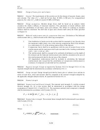 BCP
SP-2007 CH-09
9-39
9.8.2.3 Design of beams, piers and columns.
9.8.2.3.1 General. The requirements of this section are for the design of masonry beams, piers
and columns. The value of f 'm shall not be less than 10 MPa (1,500 psi). For computational
purposes, the value of f 'm shall not exceed 28 MPa (4,000 psi).
9.8.2.3.2 Design assumptions. Member design forces shall be based on an analysis which
considers the relative stiffness of structural members. The calculation of lateral stiffness shall
include the contribution of all beams, piers and columns. The effects of cracking on member
stiffness shall be considered. The drift ratio of piers and columns shall satisfy the limits specified
in Chapter 16.
9.8.2.3.3 Balanced reinforcement ratio for compression limit state. Calculation of the balanced
reinforcement ratio, ρb, shall be based on the following assumptions:
1. The distribution of strain across the section shall be assumed to vary linearly from
the maximum usable strain, emu, at the extreme compression fiber of the element,
to a yield strain of fy/Es at the extreme tension fiber of the element.
2. Compression forces shall be in equilibrium with the sum of tension forces in the
reinforcement and the maximum axial load associated with a loading combination
1.0D + 1.0L + (1.4E or 1.3W).
3. The reinforcement shall be assumed to be uniformly distributed over the depth of
the element and the balanced reinforcement ratio shall be calculated as the area of
this reinforcement divided by the net area of the element.
4. All longitudinal reinforcement shall be included in calculating the balanced
reinforcement ratio except that the contribution of compression reinforcement to
resistance of compressive loads shall not be considered.
9.8.2.3.4 Required strength. Except as required by Sections 9.8.2.3.6 through 9.8.2.3.12, the
required strength shall be determined in accordance with Section 9.8.1.3.
9.8.2.3.5 Design strength. Design strength provided by beam, pier or column cross sections in
terms of axial force, sheer and moment shall be computed as the nominal strength multiplied by
the applicable strength-reduction factor, Ф, specified in Section 9.8.1.4.
9.8.2.3.6 Nominal strength.
9.8.2.3.6.1 Nominal axial and flexural strength. The nominal axial strength, Pn, and the nominal
flexural strength, Mn, of a cross section shall be determined in accordance with the design
assumptions of Section 9.8.2.1.2 and 9.8.2.3.2. The maximum nominal axial compressive strength
shall be determined in accordance with Formula (9.8-15).
( )[ ]sysemn AfAAfP +−′= 85.080.0 (9.8-15)
9.8.2.3.6.2 Nominal shear strength. The nominal shear strength shall be determined in accordance
with Formula (9.8-16).
Vn = Vm + Vs (9.8-16)
Where:
edmedm ACfACV 63,083.0 ′= maximum (9.8-17)
 