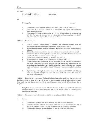 BCP
SP-2007 CH-09
9-40
For FPS:
edmedm ACfACV 63,′= maximum
and
ynes fAV ρ= (9.8-18)
1. The nominal shear strength shall not exceed the value given in Table 9.12.
2. The value of Vm shall be assumed to be zero within any region subjected to net
tension factored loads.
3. The value of Vm shall be assumed to be 172 kPa (25 psi) where Mu is greater than
0.7 Mn. The required moment, Mu, for seismic design for comparison with the 0.7
Mn value of this section shall be based on an R of 2.
9.8.2.3.7 Reinforcement.
1. Where transverse reinforcement is required, the maximum spacing shall not
exceed one half the depth of the member nor 1200 mm (48 inches).
2. Flexural reinforcement shall be uniformly distributed throughout the depth of the
element.
3. Flexural elements subjected to load reversals shall be symmetrically reinforced.
4. The nominal moment strength at any section along a member shall not be less than
one fourth of the maximum moment strength.
5. The flexural reinforcement ratio, ρ, shall not exceed 0.5 ρ b.
6. Lap splices shall comply with the provisions of Section 9.8.2.2.7.
7. Welded splices and mechanical splices which develop at least 125 percent of the
specified yield strength of a bar may be used for splicing the reinforcement. Not
more than two longitudinal bars shall be spliced at a section. The distance between
splices of adjacent bars shall be at least 750 mm (30 inches) along the longitudinal
axis.
8. Specified yield strength of reinforcement shall not exceed 413 MPa (60,000 psi).
The actual yield strength based on mill tests shall not exceed 1.3 times the
specified yield strength.
9.8.2.3.8 Seismic design provisions. The lateral seismic load resistance in any line or story level
shall be provided by shear walls or wall frames, or a combination of shear walls and wall frames.
Shear walls and wall frames shall provide at least 80 percent of the lateral stiffness in any line or
story level.
Exception: Where seismic loads are determined based on R not greater than 2 and where
all joints satisfy the provisions of Section 9.8.2.6.2.9, the piers may be used to provide
seismic load resistance.
9.8.2.3.9 Dimensional Limits. Dimensions shall be in accordance with the following:
1. Beams.
1.1 The nominal width of a beam shall not be less than 150 mm (6 inches).
1.2 The clear distance between locations of lateral bracing of the compression side of
the beam shall not exceed 32 times the least width of the compression area.
1.3 The nominal depth of a beam shall not be less than 200 mm (8 inches).
 