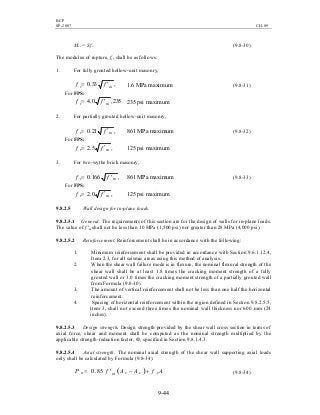 BCP
SP-2007 CH-09
9-44
Mcr = Sfr (9.8-30)
The modulus of rupture, fr, shall be as follows:
1. For fully grouted hollow-unit masonry,
,33.0 mr ff ′= 1.6 MPa maximum (9.8-31)
For FPS:
235,0.4 mr ff ′= 235 psi maximum
2. For partially grouted hollow-unit masonry,
,21.0 mr ff ′= 861 MPa maximum (9.8-32)
For FPS:
,5.2 mr ff ′= 125 psi maximum
3. For two-wythe brick masonry,
,166.0 mr ff ′= 861 MPa maximum (9.8-33)
For FPS:
,0.2 mr ff ′= 125 psi maximum
9.8.2.5 Wall design for in-plane loads.
9.8.2.5.1 General. The requirements of this section are for the design of walls for in-plane loads.
The value of f 'm shall not be less than 10 MPa (1,500 psi) nor greater than 28 MPa (4,000 psi).
9.8.2.5.2 Reinforcement. Reinforcement shall be in accordance with the following:
1. Minimum reinforcement shall be provided in accordance with Section 9.6.1.12.4,
Item 2.3, for all seismic areas using this method of analysis.
2. When the shear wall failure mode is in flexure, the nominal flexural strength of the
shear wall shall be at least 1.8 times the cracking moment strength of a fully
grouted wall or 3.0 times the cracking moment strength of a partially grouted wall
from Formula (9.8-30).
3. The amount of vertical reinforcement shall not be less than one half the horizontal
reinforcement.
4. Spacing of horizontal reinforcement within the region defined in Section 9.8.2.5.5,
Item 3, shall not exceed three times the nominal wall thickness nor 600 mm (24
inches).
9.8.2.5.3 Design strength. Design strength provided by the shear wall cross section in terms of
axial force, shear and moment shall be computed as the nominal strength multiplied by the
applicable strength-reduction factor, Ф, specified in Section 9.8.1.4.3.
9.8.2.5.4 Axial strength. The nominal axial strength of the shear wall supporting axial loads
only shall be calculated by Formula (9.8-34).
( ) AfAAfP ysemn +−′= 85.0 (9.8-34)
 