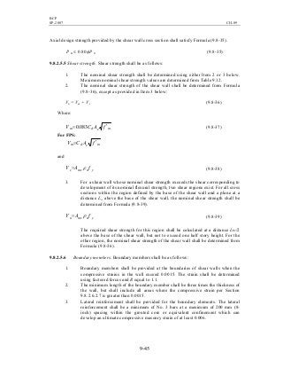 BCP
SP-2007 CH-09
9-45
Axial design strength provided by the shear wall cross section shall satisfy Formula (9.8-35).
ou PP φ80.0≤ (9.8-35)
9.8.2.5.5 Shear strength. Shear strength shall be as follows:
1. The nominal shear strength shall be determined using either Item 2 or 3 below.
Maximum nominal shear strength values are determined from Table 9.12.
2. The nominal shear strength of the shear wall shall be determined from Formula
(9.8-36), except as provided in Item 3 below:
Vn = Vm + Vs (9.8-36)
Where:
medm fACV ′= 083.0 (9.8-37)
For FPS:
medm fACV ′=
and
ynmvs fAV ρ= (9.8-38)
3. For a shear wall whose nominal shear strength exceeds the shear corresponding to
development of its nominal flexural strength, two shear regions exist. For all cross
sections within the region defined by the base of the shear wall and a plane at a
distance Lw above the base of the shear wall, the nominal shear strength shall be
determined from Formula (9.8-39).
ynmvn fAV ρ= (9.8-39)
The required shear strength for this region shall be calculated at a distance Lw/2
above the base of the shear wall, but not to exceed one half story height. For the
other region, the nominal shear strength of the shear wall shall be determined from
Formula (9.8-36).
9.8.2.5.6 Boundary members. Boundary members shall be as follows:
1. Boundary members shall be provided at the boundaries of shear walls when the
compressive strains in the wall exceed 0.0015. The strain shall be determined
using factored forces and R equal to 1.1.
2. The minimum length of the boundary member shall be three times the thickness of
the wall, but shall include all areas where the compressive strain per Section
9.8.2.6.2.7 is greater than 0.0015.
3. Lateral reinforcement shall be provided for the boundary elements. The lateral
reinforcement shall be a minimum of No. 3 bars at a maximum of 200 mm (8-
inch) spacing within the grouted core or equivalent confinement which can
develop an ultimate compressive masonry strain of at least 0.006.
 