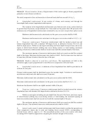BCP
SP-2007 CH-09
9-47
9.8.2.6.2.5 Flexural members (beams). Requirements of this section apply to beams proportioned
primarily to resist flexure as follows:
The axial compressive force on beams due to factored loads shall not exceed 0.10 An f 'm.
1. Longitudinal reinforcement. At any section of a beam, each masonry unit through the
beam depth shall contain longitudinal reinforcement.
The variation in the longitudinal reinforcement area between units at any section shall not
be greater than 50 percent, except multiple No. 4 bars shall not be greater than 100 percent of the
minimum area of longitudinal reinforcement contained by any one unit, except where splices occur.
Minimum reinforcement ratio calculated over the gross cross section shall be 0.002.
Maximum reinforcement ratio calculated over the gross cross section shall be 0.15 f 'm / fy.
2. Transverse reinforcement. Transverse reinforcement shall be hooked around top and
bottom longitudinal bars with a standard 180-degree hook, as defined in Section 9.8.2.2.4, and
shall be single pieces. Within an end region extending one beam depth from pier faces and at any
region at which beam flexural yielding may occur during seismic or wind loading, maximum
spacing of transverse reinforcement shall not exceed one fourth the nominal depth of the beam.
The maximum spacing of transverse reinforcement shall not exceed one half the nominal
depth of the beam. Minimum reinforcement ratio shall be 0.0015. The first transverse bar shall not
be more than 100 mm (4 inches) from the face of the pier.
9.8.2.6.2.6 Members subjected to axial force and flexure. The requirements set forth in this
subsection apply to piers proportioned to resist flexure in conjunction with axial loads.
1. Longitudinal reinforcement. A minimum of four longitudinal bars shall be provided at all
sections of every pier.
Flexural reinforcement shall be distributed across the member depth. Variation in reinforcement
area between reinforced cells shall not exceed 50 percent.
Minimum reinforcement ratio calculated over the gross cross section shall be 0.002.
Maximum reinforcement ratio calculated over the gross cross section shall be 0.15 f 'm / fy.
Maximum bar diameter shall be one eighth nominal width of the pier.
2. Transverse reinforcement. Transverse reinforcement shall be hooked around the extreme
longitudinal bars with standard 180-degree hook as defined in Section 9.8.2.2.4.
Within an end region extending one pier depth from the end of the beam, and at any region
at which flexural yielding may occur during seismic or wind loading, the maximum spacing of
transverse reinforcement shall not exceed one fourth the nominal depth of the pier.
The maximum spacing of transverse reinforcement shall not exceed one half the nominal
depth of the pier. The minimum transverse reinforcement ratio shall be 0.0015.
3. Lateral reinforcement. Lateral reinforcement shall be provided to confine the grouted core
when compressive strains due to axial and bending forces exceed 0.0015, corresponding to
factored forces with Rw equal to 1.5. The unconfined portion of the cross section with strain
exceeding 0.0015 shall be neglected in computing the nominal strength of the section.
 