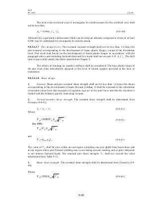 BCP
SP-2007 CH-09
9-48
The total cross-sectional area of rectangular tie reinforcement for the confined core shall
not be less than:
Ash = 0.09shc f 'm / fyh (9.8-40)
Alternatively, equivalent confinement which can develop an ultimate compressive strain of at least
0.006 may be substituted for rectangular tie reinforcement.
9.8.2.6.2.7 Pier design forces. Pier nominal moment strength shall not be less than 1.6 times the
pier moment corresponding to the development of beam plastic hinges, except at the foundation
level. Pier axial load based on the development of beam plastic hinges in accordance with the
paragraph above and including factored dead and live loads shall not exceed 0.15 An f 'm. The drift
ratio of piers shall satisfy the limits specified in Chapter 5.
The effects of cracking on member stiffness shall be considered. The base plastic hinge of
the pier must form immediately adjacent to the level of lateral support provided at the base or
foundation.
9.8.2.6.2.8 Shear design
1. General. Beam and pier nominal shear strength shall not be less than 1.4 times the shears
corresponding to the development of beam flexural yielding. It shall be assumed in the calculation
of member shear force that moments of opposite sign act at the joint faces and that the member is
loaded with the tributary gravity load along its span.
2. Vertical member shear strength. The nominal shear strength shall be determined from
Formula (9.8-41):
Vn = Vm + Vs (9.8-41)
Where:
mmvdm fACV ′= 083.0 (9.8-42)
For FPS:
mmvdm fACV ′=
and
ynmvs fAV ρ= (9.8-43)
The value of Vm shall be zero within an end region extending one pier depth from beam faces and
at any region where pier flexural yielding may occur during seismic loading, and at piers subjected
to net tension factored loads. The nominal pier shear strength, Vn, shall not exceed the value
determined from Table 9.12.
3. Beam shear strength. The nominal shear strength shall be determined from Formula (9.8-
44),
Where:
mmvm fAV ′= 01.0 (9.8-44)
 