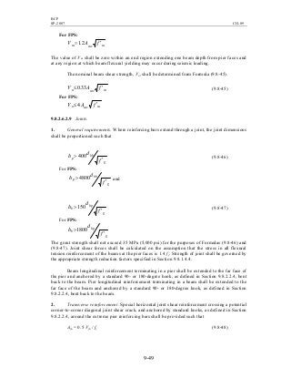 BCP
SP-2007 CH-09
9-49
For FPS:
mmvm fAV ′= 2.1
The value of Vm shall be zero within an end region extending one beam depth from pier faces and
at any region at which beam flexural yielding may occur during seismic loading.
The nominal beam shear strength, Vn, shall be determined from Formula (9.8-45).
mmvn fAV ′≤ 33.0 (9.8-45)
For FPS:
mmvn fAV ′≤ 4
9.8.2.6.2.9 Joints.
1. General requirements. Where reinforcing bars extend through a joint, the joint dimensions
shall be proportioned such that
g
bb
p
f
d
h
′
> 400 (9.8-46)
For FPS:
g
bb
p
f
d
h
′
> 4800 and
g
bp
b
f
d
h
′
>150 (9.8-47)
For FPS:
g
bp
b
f
d
h
′
>1800
The grout strength shall not exceed 35 MPa (5,000 psi) for the purposes of Formulas (9.8-46) and
(9.8-47). Joint shear forces shall be calculated on the assumption that the stress in all flexural
tension reinforcement of the beams at the pier faces is 1.4 fy. Strength of joint shall be governed by
the appropriate strength reduction factors specified in Section 9.8.1.4.4.
Beam longitudinal reinforcement terminating in a pier shall be extended to the far face of
the pier and anchored by a standard 90- or 180-degree hook, as defined in Section 9.8.2.2.4, bent
back to the beam. Pier longitudinal reinforcement terminating in a beam shall be extended to the
far face of the beam and anchored by a standard 90- or 180-degree hook, as defined in Section
9.8.2.2.4, bent back to the beam.
2. Transverse reinforcement. Special horizontal joint shear reinforcement crossing a potential
corner-to-corner diagonal joint shear crack, and anchored by standard hooks, as defined in Section
9.8.2.2.4, around the extreme pier reinforcing bars shall be provided such that
Ajh = 0.5 Vjh / fy (9.8-48)
 