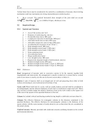 BCP
SP-2007 CH-09
9-50
Vertical shear forces may be considered to be carried by a combination of masonry shear-resisting
mechanisms and truss mechanisms involving intermediate pier reinforcing bars.
3. Shear strength. The nominal horizontal shear strength of the joint shall not exceed
mf ′58.0 (For FPS: mf ′7 ) or 2.4MPa (350 psi), whichever is less.
9.9 Empirical Design
9.9.1 Symbols and Notations
A = Area of the section, mm2
(in2
)
db = Diameter of reinforcing bar, mm (in)
fs = Permissible shear stress, MPa (psi)
fd = Compressive stress due to dead loads, MPa (psi)
fst = Allowable tensile stress in bars, MPa (psi)
fsc = Allowable compressive stress in bars, MPa (psi)
g = Acceleration due to gravity, m/sec2
(ft/sec2
)
H = High strength mortar, MPa (psi)
H1 = High strength mortar Grade 1, MPa (psi)
H2 = High strength mortar Grade 2, MPa (psi)
ks = Stress reduction factor
ka = Area reduction factor
kp = Shape modification factor
L = Low strength mortar, MPa (psi)
ld = Required development length of reinforcement, mm (in)
M = Medium strength mortar, MPa (psi)
M1 = Medium strength mortar Grade 1 (Type 1), MPa (psi)
M2 = Medium strength mortar Grade 2 (Type 2), MPa (psi)
9.9.2 Definitions
Bond Arrangement of masonry units in successive courses to tie the masonry together both
longitudinally and transversely; the arrangement is usually worked out to ensure that no vertical
joint of one course is exactly over the one in the next course above or below it.
Buttress A pier of masonry built as an integral part of wall and projecting from either or both
surfaces, decreasing in cross-sectional area from base of top.
Cavity walls Where both leaf of a cavity wall are axially loaded, each leaf shall be considered to
act independently and the effective thickness of each leaf is as defined for single leaf wall. Where
only one leaf is axially loaded, the effective thickness of the cavity wall is taken as the square root
of the sum of the squares of the specified thickness of the leaf.
Column An isolated vertical load bearing member having length to width ratio not more than 4.0.
Columns The effective thickness for rectangular columns in the direction considered is the
specified thickness. The effective thickness for nonrectangular columns is the thickness of the
square column with the same moment of inertia about its axis as that about the axis considered in
the actual column.
Confined masonry Masonry provided with reinforced concrete confining elements in the vertical
and horizontal direction.
 