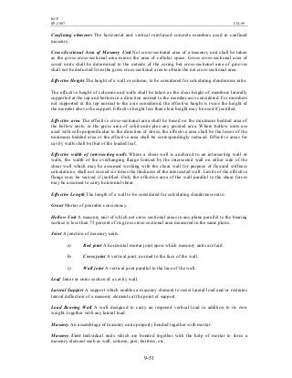 BCP
SP-2007 CH-09
9-51
Confining elements The horizontal and vertical reinforced concrete members used in confined
masonry.
Cross-Sectional Area of Masonry Unit Net cross-sectional area of a masonry unit shall be taken
as the gross cross-sectional area minus the area of cellular space. Gross cross-sectional area of
cored units shall be determined to the outside of the coring but cross-sectional area of grooves
shall not be deducted from the gross cross-sectional area to obtain the net cross-sectional area.
Effective Height The height of a wall or column, to be considered for calculating slenderness ratio.
The effective height of columns and walls shall be taken as the clear height of members laterally
supported at the top and bottom in a direction normal to the member axis considered. For members
not supported at the top normal to the axis considered, the effective height is twice the height of
the member above the support. Effective height less than clear height may be used if justified.
Effective area The effective cross-sectional area shall be based on the minimum bedded area of
the hollow units, or the gross area of solid units plus any grouted area. Where hollow units are
used with cells perpendicular to the direction of stress, the effective area shall be the lesser of the
minimum bedded area or the effective area shall be correspondingly reduced. Effective areas for
cavity walls shall be that of the loaded leaf.
Effective width of intersecting walls Where a shear wall is anchored to an intersecting wall or
walls, the width of the overhanging flange formed by the intersected wall on either side of the
shear wall which may be assumed working with the shear wall for purpose of flexural stiffness
calculations, shall not exceed six times the thickness of the intersected wall. Limits of the effective
flange may be waived if justified. Only the effective area of the wall parallel to the shear forces
may be assumed to carry horizontal shear.
Effective Length The length of a wall to be considered for calculating slenderness ratio.
Grout Mortar of pourable consistency.
Hollow Unit A masonry unit of which net cross sectional areas in any plane parallel to the bearing
surface is less than 75 percent of its gross cross-sectional area measured in the same plane.
Joint A junction of masonry units.
a) Bed joint A horizontal mortar joint upon which masonry units are laid.
b) Cross joint A vertical joint, normal to the face of the wall.
c) Wall joint A vertical joint parallel to the face of the wall.
Leaf Inner or outer section of a cavity wall.
Lateral Support A support which enables a masonry element to resist lateral load and/or restrains
lateral deflection of a masonry elements at the point of support.
Load Bearing Wall A wall designed to carry an imposed vertical load in addition to its own
weight, together with any lateral load.
Masonry An assemblage of masonry units properly bonded together with mortar.
Masonry Unit Individual units which are bonded together with the help of mortar to form a
masonry element such as wall, column, pier, buttress, etc.
 