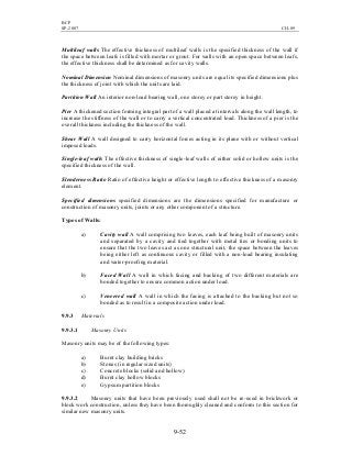 BCP
SP-2007 CH-09
9-52
Multileaf walls The effective thickness of multileaf walls is the specified thickness of the wall if
the space between leafs is filled with mortar or grout. For walls with an open space between leafs,
the effective thickness shall be determined as for cavity walls.
Nominal Dimension Nominal dimensions of masonry units are equal its specified dimensions plus
the thickness of joint with which the units are laid.
Partition Wall An interior non-load bearing wall, one storey or part storey in height.
Pier A thickened section forming integral part of a wall placed at intervals along the wall length, to
increase the stiffness of the wall or to carry a vertical concentrated load. Thickness of a pier is the
overall thickness including the thickness of the wall.
Shear Wall A wall designed to carry horizontal forces acting in its plane with or without vertical
imposed loads.
Single-leaf walls The effective thickness of single-leaf walls of either solid or hollow units is the
specified thickness of the wall.
Slenderness Ratio Ratio of effective height or effective length to effective thickness of a masonry
element.
Specified dimensions specified dimensions are the dimensions specified for manufacture or
construction of masonry units, joints or any other component of a structure.
Types of Walls:
a) Cavity wall A wall comprising two leaves, each leaf being built of masonry units
and separated by a cavity and tied together with metal ties or bonding units to
ensure that the two leaves act as one structural unit, the space between the leaves
being either left as continuous cavity or filled with a non-load bearing insulating
and water-proofing material.
b) Faced Wall A wall in which facing and backing of two different materials are
bonded together to ensure common action under load.
c) Veneered wall A wall in which the facing is attached to the backing but not so
bonded as to result in a composite action under load.
9.9.3 Materials
9.9.3.1 Masonry Units
Masonry units may be of the following types:
a) Burnt clay building bricks
b) Stones (in regular sized units)
c) Concrete blocks (solid and hollow)
d) Burnt clay hollow blocks
e) Gypsum partition blocks
9.9.3.2 Masonry units that have been previously used shall not be re-used in brickwork or
block work construction, unless they have been thoroughly cleaned and conform to this section for
similar new masonry units.
 