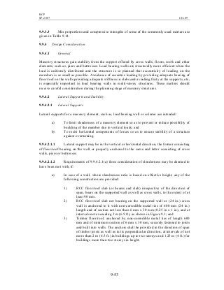 BCP
SP-2007 CH-09
9-53
9.9.3.3 Mix proportions and compressive strengths of some of the commonly used mortars are
given in Table 9.14.
9.9.4 Design Consideration
9.9.4.1 General
Masonry structures gain stability from the support offered by cross walls, floors, roofs and other
elements, such as, piers and buttresses. Load bearing walls are structurally more efficient when the
load is uniformly distributed and the structure is so planned that eccentricity of loading on the
members is as small as possible. Avoidance of eccentric loading by providing adequate bearing of
floor/roof on the walls providing adequate stiffness in slabs and avoiding fixity at the supports, etc,
is especially important in load bearing walls in multi-storey structures. These matters should
receive careful consideration during the planning stage of masonry structures.
9.9.4.2 Lateral Supports and Stability
9.9.4.2.1 Lateral Supports
Lateral supports for a masonry element, such as, load bearing wall or column are intended:
a) To limit slenderness of a masonry element so as to prevent or reduce possibility of
buckling of the member due to vertical loads; and
b) To resist horizontal components of forces so as to ensure stability of a structure
against overturning.
9.9.4.2.1.1 Lateral support may be in the vertical or horizontal direction, the former consisting
of floor/roof bearing on the wall or properly anchored to the same and latter consisting of cross
walls, piers or buttresses.
9.9.4.2.1.2 Requirements of 9.9.4.2.1(a) from consideration of slenderness may be deemed to
have been met with, if:
a) In case of a wall, where slenderness ratio is based on effective height, any of the
following construction are provided:
1) RCC floor/roof slab (or beams and slab) irrespective of the direction of
span, bears on the supported wall as well as cross walls, to the extent of at
least 90 mm.
2) RCC floor/roof slab not bearing on the supported wall or (24 in.) cross
wall is anchored to it with non-corrodible metal ties of 600 mm (24 in.)
length and of section not less than 6 mm x 30 mm (0.25 in x 1 in), and at
intervals not exceeding 2 m (6.5 ft), as shown in Figure 9.1; and
3) Timber floor/roof, anchored by non-corrodible metal ties of length 600
mm and of minimum section of 6 mm x 30 mm, securely fastened to joists
and built into walls. The anchors shall be provided in the direction of span
of timber joists as well as in its perpendicular direction, at intervals of not
more than 2 m (6.5 ft.) in buildings up to two storeys and 1.25 m (4 ft.) for
buildings more than two storeys in height.
 