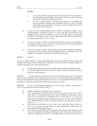 BCP
SP-2007 CH-09
9-54
NOTES:
1. In case precast RCC units are used for floors and roofs, it is necessary to
interconnect them and suitably anchor them to the cross walls so that they
can transfer lateral forces to the cross walls.
2. In case of small houses of conventional designs, not exceeding two
storeys in height, stiffening effect of partition and cross walls is such that
metal anchors are normally not necessary in case of timber floor/roof and
precast RCC floor/roof units.
b) In case of a wall, when slenderness ratio is based on its effective length; a cross
wall/pier/buttress of thickness equal to or more than half the thickness of the
supported wall or 900 mm, whichever is more, and length equal to or more than
one-fifth of the height of wall, is built at right angle to the wall and bonded to it
according to provision of 9.9.4.2.2.2 (d);
c) In case of a column, an RCC or timber beam/R S joist roof truss, is supported on
the column. In this case, the column will not be deemed to be laterally supported
in the direction at right angle to it; and
d) In case of a column, an RCC beam forming a part of beam and slab construction,
is supported on the column, and slab adequately bears on stiffening walls. This
support to the column, in the direction of both horizontal axes.
9.9.4.2.2 Stability
A wall or column subject to vertical and lateral loads may be considered to be provided with
adequate lateral support from consideration of stability, if the construction providing the support is
capable of resisting some of the following forces:
a) Simple static reactions at the point of lateral support to all the lateral loads; plus
b) 2.5 percent of the total vertical load that the wall or column is designed to carry at
the point of lateral support.
9.9.4.2.2.1 For the purposes specified in 9.9.4.2.2, if the lateral supports are in the vertical
direction , these should meet the requirements given in 9.9.4.2.1.2(a) and should also be capable of
acting as horizontal girders duly anchored to the cross wall so as to transmit the lateral loads to the
foundations without exceeding the permissible stresses in the cross walls.
9.9.4.2.2.2 In case of load bearing buildings up to four storeys, stability requirements of
9.9.6.2.2 may be deemed to have been met with, if:
a) height to width ratio of building does not exceed 2;
b) cross walls acting as stiffening walls continuous from outer wall to occur wall or
outer wall to a load bearing inner wall, and of thickness and spacings as given
Table 9.15 are provided. If stiffening wall or walls that are in a line, are
interrupted by openings, length of solid wall or walls in the zone of the wall that is
to be stiffened shall be at least one-fifth of height of the opening as shown in
Figure 9.3.
c) floor and roof either bear on cross walls or are anchored to those wall as in
9.9.4.2.1.2 such that all lateral loads are safely transmitted to those walls and
through them to the foundation; and
d) cross walls are built jointly with the bearing walls and are jointly mortared, or the
two interconnected by toothing. Alternatively, cross walls may be anchored to
walls to be supported by ties of non-corrodible metal of minimum section 6 mm x
 