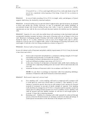 BCP
SP-2007 CH-09
9-55
35 mm (0.25 in. x 1.25 in.) and length 600 mm (24 in.) with ends bend at least 50
mm (2 in.); maximum vertical spacing of ties being 12 mm (0.5 in.) as shown in
Figure 9.4.
9.9.4.2.2.3 In case of halls exceeding 8.0 m (25 ft.) in length, safety and adequacy of lateral
supports shall always be checked by structural analysis.
9.9.4.2.2.4 A trussed roofing may not provide lateral support unless special measures are adopted
to brace and anchor the roofing. However, in case of residential and similar buildings of
conventional design with trussed roofing having cross walls, it may be assumed that stability
requirements are met with by the cross walls and structural analysis for stability may be dispensed
with.
9.9.4.2.2.5 Capacity of a cross wall, also called shear wall sometimes to take horizontal loads and
consequently bending moments increases, when parts of bearing walls act as flanges to the cross
wall. Maximum overhanging length of bearing wall which could effectively function as a flange
should be taken as 12 t or H/6, whichever is less in case of T/I shaped walls, and 6 t oH/16,
whichever is less in case of L/U shaped walls, where t is the thickness of bracing wall and H is the
total height of wall above the level being considered, as shown in Figure 9.5.
9.9.4.2.2.6 External walls of basement and plinth
In case of external walls of basement and plinth, stability requirements of 9.9.4.2.2 may be deemed
to have been met with if;
a) bricks used in basement and plinth have a minimum crushing strength of 5 N/mm2
and mortar used in masonry is of Grade M1 or better;
b) clear height of ceiling in basement does not exceed 2.6 m 8.5 ;
c) walls are stiffened according to provisions of 9.9.4.2.2.1;
d) in the zone of action of soil pressure on basement walls, traffic load excluding any
surcharge due to adjoining buildings does not exceed 5 kN/m2
and terrain does not
rise; and
e) minimum thickness of basement walls is in accordance with Table 9.16.
NOTE: In case there is surcharge on basement walls from adjoining buildings,
thickness of basement walls shall be based on structural analysis.
9.9.4.2.2.7 Walls mainly subjected to lateral loads
a) Free standing wall – A free standing wall such as compound wall or parapet wall
is acted upon by wind force which tends to overturn it. This tendency to over-
turning is resisted by gravity force due to self-weight of wall, and also by flexural
moment of resistance on account of tensile strength of masonry. Free standing
walls shall thus be designed as in 9.9.10.6.1. If mortar used for masonry cannot be
relied upon for taking flexural tension (see 9.9.9.2) stability of free standing wall
shall be ensured such that stability moment of wall due to self-weight equals or
exceeds 1.5 times the overturning moment.
b) Retaining wall – Stability for retaining walls shall normally be achieved through
gravity action but flexural moment of resistance could also be taken advantage of
under special circumstances at the direction of the designer (see 9.9.9.2).
 