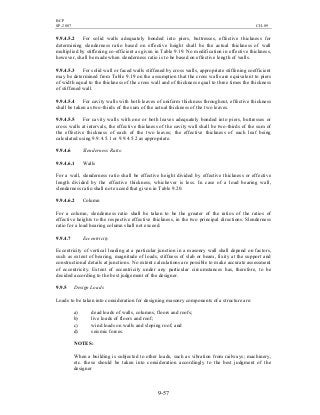 BCP
SP-2007 CH-09
9-57
9.9.4.5.2 For solid walls adequately bonded into piers, buttresses, effective thickness for
determining slenderness ratio based on effective height shall be the actual thickness of wall
multiplied by stiffening co-efficient as given in Table 9.19. No modification in effective thickness,
however, shall be made when slenderness ratio is to be based on effective length of walls.
9.9.4.5.3 For solid wall or faced walls stiffened by cross walls, appropriate stiffening coefficient
may be determined from Table 9.19 on the assumption that the cross walls are equivalent to piers
of width equal to the thickness of the cross wall and of thickness equal to three times the thickness
of stiffened wall.
9.9.4.5.4 For cavity walls with both leaves of uniform thickness throughout, effective thickness
shall be taken as two-thirds of the sum of the actual thickness of the two leaves.
9.9.4.5.5 For cavity walls with one or both leaves adequately bonded into piers, buttresses or
cross walls at intervals, the effective thickness of the cavity wall shall be two-thirds of the sum of
the effective thickness of each of the two leaves; the effective thickness of each leaf being
calculated using 9.9.4.5.1 or 9.9.4.5.2 as appropriate.
9.9.4.6 Slenderness Ratio
9.9.4.6.1 Walls
For a wall, slenderness ratio shall be effective height divided by effective thickness or effective
length divided by the effective thickness, whichever is less. In case of a load bearing wall,
slenderness ratio shall not exceed that given in Table 9.20.
9.9.4.6.2 Column
For a column, slenderness ratio shall be taken to be the greater of the ratios of the ratios of
effective heights to the respective effective thickness, in the two principal directions. Slenderness
ratio for a load bearing column shall not exceed.
9.9.4.7 Eccentricity
Eccentricity of vertical loading at a particular junction in a masonry wall shall depend on factors,
such as extent of bearing, magnitude of loads, stiffness of slab or beam, fixity at the support and
constructional details at junctions. No extent calculations are possible to make accurate assessment
of eccentricity. Extent of eccentricity under any particular circumstances has, therefore, to be
decided according to the best judgement of the designer.
9.9.5 Design Loads
Loads to be taken into consideration for designing masonry components of a structure are:
a) dead loads of walls, columns, floors and roofs;
b) live loads of floors and roof;
c) wind loads on walls and sloping roof; and
d) seismic forces.
NOTES:
When a building is subjected to other loads, such as vibration from railways; machinery,
etc. these should be taken into consideration accordingly to the best judgment of the
designer
 