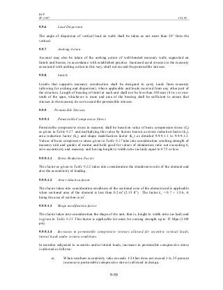 BCP
SP-2007 CH-09
9-58
9.9.6 Load Dispersion
The angle of dispersion of vertical load on walls shall be taken as not more than 30° from the
vertical.
9.9.7 Arching Action
Account may also be taken of the arching action of well-bonded masonry walls supported on
lintels and beams, in accordance with established practice. Increased axial stresses in the masonry
associated with arching action in this way, shall not exceed the permissible stresses.
9.9.8 Lintels
Lintels that supports masonry construction shall be designed to carry loads from masonry
(allowing for arching and dispersion), where applicable and loads received from any other part of
the structure. Length of bearing of lintel at each end shall not be less than 100 mm (4 in.) or one-
tenth of the span, whichever is more and area of the bearing shall be sufficient to ensure that
stresses in the masonry do not exceed the permissible stresses.
9.9.9 Permissible Stresses
9.9.9.1 Permissible Compressive Stress
Permissible compressive stress in masonry shall be based on value of basic compression stress (fb)
as given in Table 9.27 and multiplying this value by factors known as stress reduction factor (ks),
area reduction factor (ka) and shape modification factor (kp) as detailed 9.9.9.1.1 to 9.9.9.1.3.
Values of basic compressive stress given in Table 9.27 take into consideration crushing strength of
masonry unit and grades of mortar and hold good for values of slenderness ratio not exceeding 6,
zero eccentricity and masonry unit having height to width ratio (as laid) equal to 0.75 or less.
9.9.9.1.1 Stress Reduction Factor
This factor as given in Table 9.22, takes into consideration the slenderness ratio of the element and
also the eccentricity of loading.
9.9.9.1.2 Area reduction factor
This factor takes into consideration smallness of the sectional area of the element and is applicable
when sectional area of the element is less than 0.2 m2
(2.15 ft2
). The factor ka = 0.7 + 1.5A, A
being the area of section in m2
.
9.9.9.1.3 Shape modification factor
This factor takes into consideration the shape of the unit, that is, height to width ratio (as laid) and
is given in Table 9.23. This factor is applicable for units for cursing strength up to 15 Mpa (2100
psi).
9.9.9.1.4 Increases in permissible compressive stresses allowed for eccentric vertical loads,
lateral loads under certain conditions:
In member subjected to eccentric and/or lateral loads, increases in permissible compressive stress
is allowed as follows:
a) When resultant eccentricity ratio exceeds 1/24 but does not exceed 1/6, 25 percent
increase in permissible compressive stress is allowed in design.
 