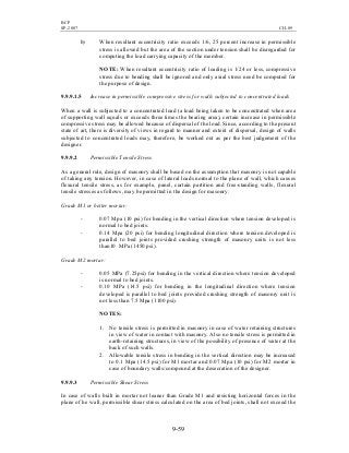 BCP
SP-2007 CH-09
9-59
b) When resultant eccentricity ratio exceeds 1/6, 25 percent increase in permissible
stress is allowed but the area of the section under tension shall be disregarded for
computing the load carrying capacity of the member.
NOTE: When resultant eccentricity ratio of loading is 1/24 or less, compressive
stress due to bending shall be ignored and only axial stress need be computed for
the purpose of design.
9.9.9.1.5 Increase in permissible compressive stress for walls subjected to concentrated loads
When a wall is subjected to a concentrated load (a load being taken to be concentrated when area
of supporting wall equals or exceeds three times the bearing area), certain increase in permissible
compressive stress may be allowed because of dispersal of the load. Since, according to the present
state of art, there is diversity of views in regard to manner and extent of dispersal, design of walls
subjected to concentrated loads may, therefore, be worked out as per the best judgement of the
designer.
9.9.9.2 Permissible Tensile Stress
As a general rule, design of masonry shall be based on the assumption that masonry is not capable
of taking any tension. However, in case of lateral loads normal to the plane of wall, which causes
flexural tensile stress, as for example, panel, curtain partition and free-standing walls, flexural
tensile stresses as follows, may be permitted in the design for masonry:
Grade M1 or better mortar:
- 0.07 Mpa (10 psi) for bending in the vertical direction where tension developed is
normal to bed joints.
- 0.14 Mpa (20 psi) for bending longitudinal direction where tension developed is
parallel to bed joints provided crushing strength of masonry units is not less
than10 MPa (1450 psi).
Grade M2 mortar:
- 0.05 MPa (7.25psi) for bending in the vertical direction where tension developed
is normal to bed joints.
- 0.10 MPa (14.5 psi) for bending in the longitudinal direction where tension
developed is parallel to bed joints provided crushing strength of masonry unit is
not less than 7.5 Mpa (1100 psi).
NOTES:
1. No tensile stress is permitted in masonry in case of water retaining structures
in view of water in contact with masonry. Also no tensile stress is permitted in
earth-retaining structures, in view of the possibility of presence of water at the
back of such walls.
2. Allowable tensile stress in bending in the vertical direction may be increased
to 0.1 Mpa (14.5 psi) for M1 mortar and 0.07 Mpa (10 psi) for M2 mortar in
case of boundary walls/compound at the desecration of the designer.
9.9.9.3 Permissible Shear Stress
In case of walls built in mortar not leaner than Grade M1 and resisting horizontal forces in the
plane of he wall, permissible shear stress calculated on the area of bed joints, shall not exceed the
 