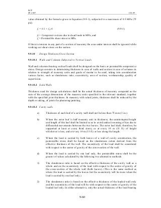 BCP
SP-2007 CH-09
9-60
value obtained by the formula given in Equation (9.9-1), subjected to a maximum of 0.5 MPa (75
psi).
fs = 0.1 + fd /6 (9.9-1)
fd = Compressive stress due to dead loads in MPa, and
fs = Permissible shear stress in MPa.
If there is tension in any part of a section of masonry the area under tension shall be ignored while
working out shear stress on the section.
9.9.10 Design Thickness/Cross-Section
9.9.10.1 Walls and Columns Subjected to Vertical Loads
Wall and columns bearing vertical loads shall be designed on the basis or permissible compressive
stress. Design consists in determining thickness in case of walls and section in case of columns in
relation to strength of masonry units and grade of mortar to be used, taking into consideration
various factor, such as slenderness ratio, eccentricity, area of section, workmanship, quality of
supervision.
9.9.10.2 Solid Walls
Thickness used for design calculations shall be the actual thickness of masonry computed as the
sum of the average dimensions of the masonry units specified in the relevant standard, together
with the specified joint thickness. In masonry with raked joints, thickness shall be reduced by the
depth or raking, of joints for plastering/pointing.
9.9.10.3 Cavity walls
a) Thickness of each leaf of a cavity wall shall not be less than 75 mm (3 in.).
b) Where the outer leaf is half masonry unit in thickness, the uninterrupted height
and length of this leaf shall be limited so as to avoid undue loosening of ties due to
differential movements between the two leaves. The outer leaf shall, therefore, be
supported at least at every third storey or at every 10 m (33 ft.) of height
whichever is less, and at every 10 m (33 ft.) or less along the length.
c) Where the load is carried by both leaves of a wall of cavity construction, the
permissible stress shall be based on the slenderness ration derived from the
effective thickness of the wall. The eccentricity of the load shall be considered
with respect to the centre of gravity of the cross-section of the wall.
d) Where the load is carried by one leaf only, the permissible stress shall be the
greater of values calculated by the following two alternative methods.
1) The slenderness ratio is based on the effective thickness of the cavity wall as a
whole and on the eccentricity of the load with respect to the centre of gravity of
the cross-section of the whole wall (both leaves). (This is the same method as
where the load is carried by the leaves but the eccentricity will be more when the
load is carried by one leaf only.)
2) The slenderness ratio is based on the effective thickness of the loaded wall only
and the eccentricity of the load will be with respect to the centre of gravity of the
loaded leaf only. In either alternative, only the actual thickness of the load bearing
 