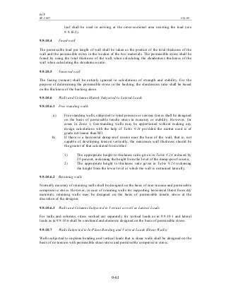 BCP
SP-2007 CH-09
9-61
leaf shall be used in arriving at the cross-sectional area resisting the load (see
9.9.10.2).
9.9.10.4 Faced wall
The permissible load per length of wall shall be taken as the product of the total thickness of the
wall and the permissible stress in the weaker of the two materials. The permissible stress shall be
found by using the total thickness of the wall when calculating the slenderness thickness of the
wall when calculating the slenderness ratio.
9.9.10.5 Veneered wall
The facing (veneer) shall be entirely ignored in calculations of strength and stability. For the
purpose of determining the permissible stress in the backing, the slenderness ratio shall be based
on the thickness of the backing alone.
9.9.10.6 Walls and Columns Mainly Subjected to Lateral Loads
9.9.10.6.1 Free standing walls
a) Free standing walls, subjected to wind pressure or seismic forces shall be designed
on the basis of permissible tensile stress in masonry or stability. However, for
areas in Zone 1, free-standing walls may be apportioned without making any
design calculations with the help of Table 9.24 provided the mortar used is of
grade not leaner than M1.
b) If there is a horizontal damp-roof course near the base of the wall, that is, not
capable of developing tension vertically, the minimum wall thickness should be
the greater of that calculated from either:
1) The appropriate height to thickness ratio given in Table 9.24 reduced by
25 percent, reckoning the height from the level of the damp-proof course;
2) The appropriate height to thickness ratio given in Table 9.24 reckoning
the height from the lower level at which the wall is restrained laterally.
9.9.10.6.2 Retaining walls
Normally masonry of retaining walls shall be designed on the basis of zero-tension and permissible
compressive stress. However, in case of retaining walls for supporting horizontal thrust from dry
materials, retaining walls may be designed on the basis of permissible tensile stress at the
discretion of the designer.
9.9.10.6.3 Walls and Columns Subjected to Vertical as well as Lateral Loads
For walls and columns, stress worked out separately for vertical loads as in 9.9.10.1 and lateral
loads as in 9.9.10.6 shall be combined and elements designed on the basis of permissible stress.
9.9.10.7 Walls Subjected to In-Plane Bending and Vertical Loads (Shear Walls)
Walls subjected to in-plane bending and vertical loads that is shear walls shall be designed on the
basis of no tension with permissible shear stress and permissible compressive stress.
 