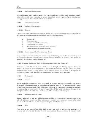 BCP
SP-2007 CH-09
9-62
9.9.10.8 Non-Load Bearing Walls
Non-load bearing walls, such as panel walls, curtain walls and partition walls which are mainly
subjected to lateral loads, according to present state of art, are not capable of precise design and
only approximate methods based on tests are available.
9.9.11 General Requirements
9.9.11.1 Methods of Construction
9.9.11.1.1 General
Construction of the following types of load bearing and non-load bearing masonry walls shall be
carried out in accordance with requirements of sections described below.
a) Brickwork,
b) Stone masonry,
c) Hollow concrete block masonry,
d) Gypsum partition blocks,
e) Autoclaved cellular concrete block masonry,
f) Lightweight concrete block masonry.
9.9.11.1.2 Construction of Building in Seismic Zones
No special provisions on construction are necessary for buildings constructed in Zones 1. Special
features of construction for earthquake resistant masonry buildings in Zones 2,3 and 4 shall be
applicable according following requirements.
9.9.12 Minimum Thickness of Walls from Consideration other than Structural
Thickness of walls determined from consideration of strength and stability may not always be
adequate in respect of other requirements, such as resistance to fire, thermal insulation, sound
insulation and resistance to damp penetration for which reference may be made to the appropriate
Part/Sections of the Code, and thickness suitably increased, where found necessary.
9.9.13 Workmanship
9.9.13.1 General
Workmanship has considerable effect on strength of masonry and bad workmanship may reduce
the strength of brick masonry to as low as half the intended strength. The basic compressive stress
values for masonry as given in Table 9.21 would hold good for commercially obtainable standards
of workmanship with reasonable degree of supervision. If the work is inadequately supervised,
strength should be reduced to three-fourth or less at the discretion of the designer.
9.9.13.2 Bedding of Masonry Units
Masonry units shall be laid on a full bed for mortar with frog, if any, upward such that cross-joints
and wall joints are completely filled with mortar. Masonry units which are moved after initial
placement shall be relaid in fresh mortar, discarding the disturbed mortar.
9.9.13.3 Bond
Cross-joints in any course of one brick thick masonry wall shall be not less than one-fourth of a
masonry unit in horizontal direction from the cross-joints in the course below. In masonry walls
 
