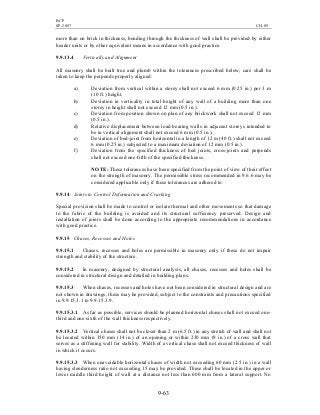 BCP
SP-2007 CH-09
9-63
more than on brick in thickness, bonding through the thickness of wall shall be provided by either
header units or by other equivalent means in accordance with good practice.
9.9.13.4 Vertically and Alignment
All masonry shall be built true and plumb within the tolerances prescribed below; care shall be
taken to keep the perpends properly aligned:
a) Deviation from vertical within a storey shall not exceed 6 mm (0.25 in.) per 3 m
(10 ft.) height.
b) Deviation in verticality in total height of any wall of a building more than one
storey in height shall not exceed 12 mm (0.5 in.).
c) Deviation from position shown on plan of any brickwork shall not exceed 12 mm
(0.5 in.).
d) Relative displacement between load bearing walls in adjacent storeys intended to
be in vertical alignment shall not exceed 6 mm (0.5 in.).
e) Deviation of bed-joint from horizontal in a length of 12 m (40 ft.) shall not exceed
6 mm (0.25 in.) subjected to a maximum deviation of 12 mm (0.5 in.).
f) Deviation from the specified thickness of bed joints, cross-joints and perpends
shall not exceed one-fifth of the specified thickness.
NOTE: These tolerances have been specified from the point of view of their effect
on the strength of masonry. The permissible stress recommended in 9.6.6 may be
considered applicable only if these tolerances are adhered to.
9.9.14 Joints to Control Deformation and Cracking
Special provision shall be made to control or isolate thermal and other movements so that damage
to the fabric of the building is avoided and its structural sufficiency preserved. Design and
installation of joints shall be done according to the appropriate recommendations in accordance
with good practice.
9.9.15 Chases, Recesses and Holes
9.9.15.1 Chases, recesses and holes are permissible in masonry only if these do not impair
strength and stability of the structure.
9.9.15.2 In masonry, designed by structural analysis, all chases, recesses and holes shall be
considered in structural design and detailed in building plans.
9.9.15.3 When chases, recesses and holes have not been considered in structural design and are
not shown in drawings, these may be provided, subject to the constraints and precautions specified
in 9.9.15.3.1 to 9.9.15.3.9.
9.9.15.3.1 As far as possible, services should be planned horizontal chases shall not exceed one-
third and one-sixth of the wall thickness respectively.
9.9.15.3.2 Vertical chases shall not be closer than 2 m (6.5 ft.) in any stretch of wall and shall not
be located within 350 mm (14 in.) of an opening or within 230 mm (9 in.) of a cross wall that
serves as a stiffening wall for stability. Width of a vertical chase shall not exceed thickness of wall
in which it occurs.
9.9.15.3.3 When unavoidable horizontal chases of width not exceeding 60 mm (2.5 in.) in a wall
having slenderness ratio not exceeding 15 may be provided. These shall be located in the upper or
lower middle third height of wall at a distance not less than 600 mm from a lateral support. No
 