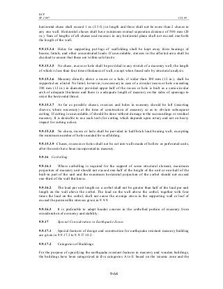 BCP
SP-2007 CH-09
9-64
horizontal chase shall exceed 1 m (3.3 ft.) in length and there shall not be more than 2 chases in
any one wall. Horizontal chases shall have minimum mutual separation distance of 500 mm (20
in.). Sum of lengths of all chases and recesses in any horizontal plane shall not exceed one-forth
the length of the wall.
9.9.15.3.4 Holes for supporting put-logs of scaffolding shall be kept away from bearings of
beams, lintels, and other concentrated loads. If unavoidable, stresses in the affected area shall be
checked to ensure that these are within safe limits.
9.9.15.3.5 No chase, recess or hole shall be provided in any stretch of a masonry wall, the length
of which is less than four times thickness of wall, except when found safe by structural analysis.
9.9.15.3.6 Masonry directly above a recess or a hole, if wider than 300 mm (12 in.), shall be
supported on a lintel. No lintel, however, is necessary in case of a circular recess or hole exceeding
300 mm (12 in.) in diameter provided upper half of the recess or hole is built as a semi-circular
arch of adequate thickness and there is a adequate length of masonry on the sides of openings to
resist the horizontal thrust.
9.9.15.3.7 As far as possible chases, recesses and holes in masonry should be left (inserting
sleeves, where necessary) at the time of construction of masonry so as to obviate subsequent
cutting. If cutting is unavoidable, if should be done without damage to the surroundings or residual
masonry. It is desirable to use such tools for cutting which depends upon rotary and not on heavy
impact for cutting action.
9.9.15.3.8 No chase, recess or hole shall be provided in half-brick load bearing wall, excepting
the minimum number of holes needed for scaffolding.
9.9.15.3.9 Chases, recesses or holes shall not be cut into walls made of hollow or perforated units,
after the units have been incorporated in masonry.
9.9.16 Corbelling
9.9.16.1 Where corbelling is required for the support of some structural element, maximum
projection of masonry unit should not exceed one-half of the height of the unit or one-half of the
built-in part of the unit and the maximum horizontal projection of the corbel should not exceed
one-third of the wall thickness.
9.9.16.2 The load per unit length on a corbel shall not be greater than half of the load per unit
length on the wall above the corbel. The load on the wall above the corbel, together with four
times the load on the corbel, shall not cause the average stress in the supporting wall or leaf of
exceed the permissible stresses given in 9.9.9.
9.9.16.3 It is preferable to adopt header courses in the corbelled portion of masonry from
consideration of economy and stability.
9.9.17 Special Consideration in Earthquake Zones
9.9.17.1 Special features of design and construction for earthquake resistant masonry building
are given in 9.9.17.3 to 9.9.17.10.2.
9.9.17.2 Categories of Buildings
For the purpose of specifying the earthquake resistant features in masonry and wooden buildings,
the buildings have been categorized in five categories A to E based on the seismic zone and the
 
