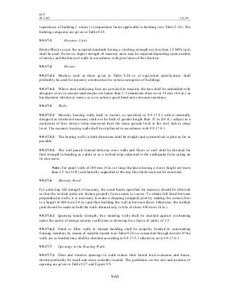 BCP
SP-2007 CH-09
9-65
importance of building I, where I is importance factor applicable to building (see Table 5.10). The
building categories are given in Table 9.25.
9.9.17.3 Masonry Units
Bricks/Blocks as per the accepted standards having a crushing strength not less than 3.5 MPa (psi)
shall be used. However, higher strength of masonry units may be required depending upon number
of storeys and thickness of walls in accordance with provisions of this Section.
9.9.17.4 Mortar
9.9.17.4.1 Mortars, such as those given in Table 9.26 or of equivalent specification, shall
preferably be used for masonry construction for various categories of buildings.
9.9.17.4.2 Where steel reinforcing bars are provided in masonry the bars shall be embedded with
adequate cover in cement sand mortar not leaner than 1:3 (minimum clear cover 15 mm (0.6 in.) or
bar diameter whichever more), so as to achieve good bond and corrosion resistance.
9.9.17.5 Walls
9.9.17.5.1 Masonry bearing walls built in mortar, as specified in 9.9.17.4.1 unless rationally
designed as reinforced masonry shall not be built of greater height than 15 m (50 ft.) subject to a
maximum of four storeys when measured from the mean ground level to the roof slab or ridge
level. The masonry bearing walls shall be reinforced in accordance with 9.9.17.8.1.
9.9.17.5.2 The bearing walls in both directions shall be straight and symmetrical in plan as far as
possible.
9.9.17.5.3 The wall panels formed between cross walls and floors or roof shall be checked for
their strength in bending as a plate or as a vertical strip subjected to the earthquake force acting on
its own mass.
Note: For panel walls of 200 mm (8 in.) or large thickness having a storey height not more
than 3.5 m (12 ft.) and laterally supported at the top, this check need not be exercised.
9.9.17.6 Masonry Bond
For achieving full strength of masonry, the usual bonds specified for masonry should be followed
so that the vertical joints are broken properly from course to course. To obtain full bond between
perpendicular walls, it is necessary to make a slopping (stepped) joint by making the corners first
to a height of 600 mm (24 in.) and then building the wall in between them. Otherwise, the toothed
joint should be made in both the walls alternatively in lifts of about 450 mm (18 in.).
9.9.17.6.1 Ignoring tensile strength, free standing walls shall be checked against overturning
under the action of design seismic coefficient αh allowing for a factor of safety of 1.5.
9.9.17.6.2 Panel or filler walls in framed building shall be properly bonded to surrounding
framing members by means of suitable mortar (see Table 9.26) or connected through dowels. If the
walls are so bonded they shall be checked according to 9.9.17.5.3 otherwise as in 9.9.17.6.1.
9.9.17.7 Openings in the Bearing Walls
9.9.17.7.1 Door and window openings in walls reduce their lateral load resistance and hence,
should preferably be small and more centrally located. The guidelines on the size and position of
opening are given in Table 9.27 and Figure 9.9.
 