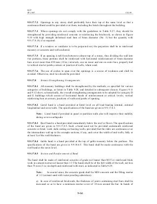 BCP
SP-2007 CH-09
9-66
9.9.17.7.2 Openings in any storey shall preferably have their top at the same level so that a
continuous Band could be provided over them, including the lintels throughout the building.
9.9.17.7.3 Where openings do not comply with the guidelines to Table 9.27, they should be
strengthened by providing reinforced concrete or reinforcing the brickwork, as shown in Figure
9.10 with high strength deformed steel bars of 8mm diameter (No. 3) but the quantity with
9.9.17.8.10, if so required.
9.9.17.7.4 If a window or ventilator is to be projected out, the projection shall be in reinforced
masonry or concrete and well anchored.
9.9.17.7.5 If an opening is tall from bottom to almost top of a storey, thus dividing the wall into
two portions, these portions shall be reinforced with horizontal reinforcement of 6mm diameter
bars at not more then 450 mm (18 in.) intervals, one on inner and one on outer face, properly tied
to vertical steel at jambs, corners or junction of walls, where used.
9.9.17.7.6 The use of arches to span over the openings is a source of weakness and shall be
avoided. Otherwise, steel ties should be provided.
9.9.17.8 Seismic Strengthening Arrangements
9.9.17.8.1 All masonry buildings shall be strengthened by the methods, as specified for various
categories of buildings, as listed in Table 9.28, and detailed in subsequent clauses. Figures 9.11
and 9.12 show, schematically, the overall strengthening arrangements to be adopted for category D
and E buildings which consist of horizontal bands of reinforcement at critical. levels, vertical
reinforcing bars at corners, junctions of walls and jambs of opening.
9.9.17.8.2 Lintel band is a band provided at lintel level on all load bearing internal, external
longitudinal and cross walls. The specifications of the band are given in 9.9.17.8.3.
Note: Lintel band if provided in panel or partition walls also will improve their stability
during severe earthquake
9.9.17.8.3 Roof band is a band provided immediately below the roof or floors. The specifications
of the band are given in 9.9.17.8.5. Such a band need not be provided underneath reinforced
concrete or brick–work slabs resting on bearing walls, provided that the slabs are continuous over
the intermediate wall up to the crumple sections, if any, and cover the width of end walls, fully or
at least ¾ of the wall thickness.
9.9.17.8.4 Gable band is a band provided at the top of gable masonry below the purlines. The
specifications of the band are given in 9.9.14.6.5. This band shall be made continuous with the
roof band at the eaves level.
9.9.17.8.5 Section and Reinforcement of Band
The band shall be made of reinforced concrete of grade not leaner than M15 or reinforced brick
work in cement mortar not leaner than 1:3 The bands shall be of the full width of the wall, not less
than 75 mm (3 in.) in depth and reinforced with steel, as indicated in Table 9.29.
Note: In coastal areas, the concrete grade shall be M20 concrete and the filling mortar
of 1:3 (cement sand with water proofing admixture).
a) In case of reinforced brickwork, the thickness of joints containing steel bars shall be
increased so as to have a minimum mortar cover of 10 mm around the bar. In bands of
 