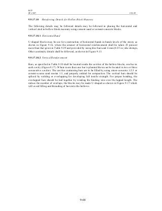 BCP
SP-2007 CH-09
9-68
9.9.17.10 Reinforcing Details for Hollow Block Masonry
The following details may be followed details may be followed in placing the horizontal and
vertical steel in hollow block masonry using cement-sand or cement-concrete blocks.
9.9.17.10.1 Horizontal Band
U-shaped blocks may be use for construction of horizontal bands in bands levels of the storey as
shown in Figure 9.16, where the amount of horizontal reinforcement shall be taken 25 percent
more than that given in Table 9.29 and provided by using four bars and 6 mm (0.25 in.) dia stirrups,
Other continuity details shall be followed, as shown in Figure 9.13.
9.9.17.10.2 Vertical Reinforcement
Bars, as specified in Table 9.30 shall be located inside the cavities of the hollow blocks, one bar in
each cavity (Figure 9.17) .Where more than one bar is planned these can be located in two or three
consecutive cavities. The cavities containing bars are to be filled by using micro-concrete 1:2:3 or
cement-coarse sand mortar 1:3, and properly rodded for compaction. The vertical bars should be
spliced by welding or overlapping for developing full tensile strength. For proper bonding, the
overlapped bars should be tied together by winding the binding wire over the lapped length. The
reduce the number of overlaps, the blocks may be made U-shaped as shown in Figure 9.17 which
will avoid lifting and threading of bars into the hollows.
 