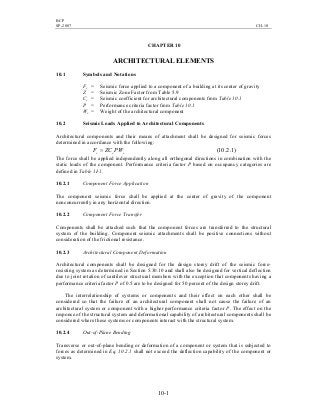 BCP
SP-2007 CH-10
10-1
CHAPTER 10
ARCHITECTURAL ELEMENTS
10.1 Symbols and Notations
Fc = Seismic force applied to a component of a building at its center of gravity
Z = Seismic Zone Factor from Table 5.9
Cc = Seismic coefficient for architectural components from Table 10.1
P = Performance criteria factor from Table 10.1
Wc = Weight of the architectural component
10.2 Seismic Loads Applied to Architectural Components
Architectural components and their means of attachment shall be designed for seismic forces
determined in accordance with the following:
ccc PWZCF = )1.2.10(
The force shall be applied independently along all orthogonal directions in combination with the
static loads of the component. Performance criteria factor P based on occupancy categories are
defined in Table 1I-1.
10.2.1 Component Force Application
The component seismic force shall be applied at the center of gravity of the component
nonconcurrently in any horizontal direction.
10.2.2 Component Force Transfer
Components shall be attached such that the component forces are transferred to the structural
system of the building. Component seismic attachments shall be positive connections without
consideration of the frictional resistance.
10.2.3 Architectural Component Deformation
Architectural components shall be designed for the design storey drift of the seismic force-
resisting system as determined in Section 5.30.10 and shall also be designed for vertical deflection
due to joint rotation of cantilever structural members with the exception that components having a
performance criteria factor P of 0.5 are to be designed for 50 percent of the design storey drift.
The interrelationship of systems or components and their effect on each other shall be
considered so that the failure of an architectural component shall not cause the failure of an
architectural system or component with a higher performance criteria factor P. The effect on the
response of the structural system and deformational capability of architectural components shall be
considered where these systems or components interact with the structural system.
10.2.4 Out-of-Plane Bending
Transverse or out-of-plane bending or deformation of a component or system that is subjected to
forces as determined in Eq. 10.2.1 shall not exceed the deflection capability of the component or
system.
 