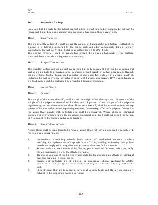 BCP
SP-2007 CH-10
10-2
10.3 Suspended Ceilings
Provision shall be made for the lateral support and/or interaction of other components that may be
incorporated into the ceiling and may impose seismic forces into the ceiling system.
10.3.1 Seismic Forces
The weight of the ceiling Wc, shall include the ceiling, grid and panels; light fixtures if attached to,
clipped to, or laterally supported by the ceiling grid; and other components that are laterally
supported by the ceiling. Wc shall be taken as not less than 0.19 kPa (4 psf).
The seismic force, Fc, shall be transmitted through the ceiling attachments to the building
structural elements or the ceiling structure boundary.
10.3.2 Integral Construction
The sprinkler system and ceiling grid are permitted to be designed and tied together as an integral
unit as an alternate to providing large clearances around sprinkler system penetrations through
ceiling systems. Such a design shall consider the mass and flexibility of all elements involved,
including the ceiling system, sprinkler system, light fixtures, mechanical, HVAC appurtenances
etc. Such design shall be performed by a registered design professional.
10.3.3 Access Floors
10.3.3.1 General
The weight of the access floor Wc, shall include the weight of the floor system, 100 percent of the
weight of all equipment fastened to the floor and 25 percent of the weight of all equipment
supported by, but not fastened to the floor. The seismic force Fc, shall be transmitted from the top
surface of the access floor to the supporting structure. Overturning effects of equipment fastened to
the access floor panels with pedestals also shall be considered. Where checking individual
pedestals for overturning effects, the maximum concurrent axial load shall not exceed the portion
of Wc assigned to the pedestal under consideration.
10.3.3.2 Special Access Floors
Access floors shall be considered to be “special access floors” if they are designed to comply with
the following considerations:
1. Connections transmitting seismic loads consist of mechanical fasteners, anchors
satisfying the requirements of Appendix D of ACI 318, welding, or bearing. Design load
capacities comply with recognized design codes and/or certified test results.
2. Seismic loads are not transmitted by friction, power actuated fasteners, adhesives, or by
friction produced solely by the effects of gravity.
3. The design analysis of the bracing system includes the destabilizing effects of individual
members buckling in compression.
4. Bracing and pedestals are of structural or mechanical shapes produced to ASTM
specifications that specify minimum mechanical properties. Electrical tubing shall not be
used.
5. Floor stringers that are designed to carry axial seismic loads and that are mechanically
fastened to the supporting pedestals are used.
 