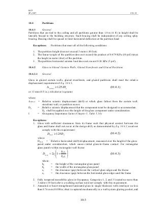 BCP
SP-2007 CH-10
10-3
10.4 Partitions
10.4.1 General
Partitions that are tied to the ceiling and all partitions greater than 1.8 m (6 ft) in height shall be
laterally braced to the building structure. Such bracing shall be independent of any ceiling splay
bracing. Bracing shall be spaced to limit horizontal deflection at the partition head
Exceptions: Partitions that meet all of the following conditions:
1. The partition height does not exceed 3 meter (10 feet).
2. The linear weight of the partition does not exceed the product of 0.479 KPa (10 psf) times
the height in meter (feet) of the partition.
3. The partition horizontal seismic load does not exceed 0.24 KPa (5 psf).
10.4.2 Glass in Glazed Curtain Walls, Glazed Storefronts and Glazed Partitions
10.4.2.1 General
Glass in glazed curtain walls, glazed storefronts, and glazed partitions shall meet the relative
displacement requirement of Eq. 10.4.1.
pfallout ID25.1≥∆ )1.4.10(
or 13 mm (0.5 in.), whichever is greater
where:
∆fallout = Relative seismic displacement (drift) at which glass fallout from the curtain wall,
storefront wall, or partition occurs
Dp = Relative seismic displacement that the component must be designed to accommodate.
Dp shall be applied over the height of the glass component under consideration.
I = Occupancy Importance factor (Chapter 5, Table 5.10).
Exceptions:
1. Glass with sufficient clearances from its frame such that physical contact between the
glass and frame shall not occur at the design drift, as demonstrated by Eq. 10.4.2, need not
comply with this requirement:
pclear DD 25.1≥ )2.4.10(
where:
Dclear = Relative horizontal (drift) displacement, measured over the height of the glass
panel under consideration, which causes initial glass-to-frame contact. For rectangular
glass panels within rectangular wall frame:








+=
1
2
1 12
cb
ch
cD
p
p
clear
)3.4.10(
where:
hp = the height of the rectangular glass panel
bp = the width of the rectangular glass panel
c1 = the clearance (gap) between the vertical glass edges and the frame
c2 = the clearance (gap) between the horizontal glass edges and the frame
2. Fully tempered monolithic glass in Occupancy Categories 1, 2, and 3 located no more than
3 meter (10 feet) above a walking surface need not comply with this requirement.
3. Annealed or heart-strengthened laminated glass in single thickness with interlayer no less
than 0.76 mm (0.030in.) that is captured mechanically in a wall system glazing pocket, and
 