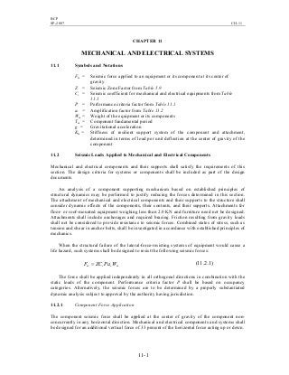 BCP
SP-2007 CH-11
11-1
CHAPTER 11
MECHANICAL AND ELECTRICAL SYSTEMS
11.1 Symbols and Notations
Fm = Seismic force applied to an equipment or its component at its center of
gravity
Z = Seismic Zone Factor from Table 5.9
Cc = Seismic coefficient for mechanical and electrical equipments from Table
11.1
P = Performance criteria factor from Table 11.1
ac = Amplification factor from Table 11.2
Wm = Weight of the equipment or its components
Tm = Component fundamental period
g = Gravitational acceleration
Km = Stiffness of resilient support system of the component and attachment,
determined in terms of load per unit deflection at the center of gravity of the
component
11.2 Seismic Loads Applied to Mechanical and Electrical Components
Mechanical and electrical components and their supports shall satisfy the requirements of this
section. The design criteria for systems or components shall be included as part of the design
documents.
An analysis of a component supporting mechanism based on established principles of
structural dynamics may be performed to justify reducing the forces determined in this section.
The attachment of mechanical and electrical components and their supports to the structure shall
consider dynamic effects of the components, their contents, and their supports. Attachments for
floor- or roof-mounted equipment weighing less than 2.0 KN and furniture need not be designed.
Attachments shall include anchorages and required bracing. Friction resulting from gravity loads
shall not be considered to provide resistance to seismic forces. Combined states of stress, such as
tension and shear in anchor bolts, shall be investigated in accordance with established principles of
mechanics.
When the structural failure of the lateral-force-resisting systems of equipment would cause a
life hazard, such systems shall be designed to resist the following seismic forces:
mccm WPaZCF = )1.2.11(
The force shall be applied independently in all orthogonal directions in combination with the
static loads of the component. Performance criteria factor P shall be based on occupancy
categories. Alternatively, the seismic forces are to be determined by a properly substantiated
dynamic analysis subject to approval by the authority having jurisdiction.
11.2.1 Component Force Application
The component seismic force shall be applied at the center of gravity of the component non-
concurrently in any horizontal direction. Mechanical and electrical components and systems shall
be designed for an additional vertical force of 33 percent of the horizontal force acting up or down.
 