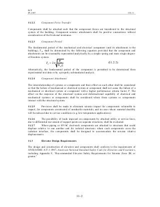 BCP
SP-2007 CH-11
11-2
11.2.2 Component Force Transfer
Components shall be attached such that the component forces are transferred to the structural
system of the building. Component seismic attachments shall be positive connections without
consideration of the frictional resistance.
11.2.3 Component Period
The fundamental period of the mechanical and electrical component (and its attachment to the
building), Tm, shall be determined by the following equation provided that the component and
attachment can be reasonably represented analytically by a simple spring and mass single degree-
of-freedom system:
gK
W
T
m
m
m π2= )2.2.11(
Alternatively, the fundamental period of the component is permitted to be determined from
experimental test data or by a properly substantiated analysis.
11.2.4 Component Attachment
The interrelationship of systems or components and their effect on each other shall be considered
so that the failure of mechanical or electrical system or component shall not cause the failure of a
mechanical or electrical system or component with a higher performance criteria factor P. The
effect on the response of the structural system and deformational capability of electrical and
mechanical systems or components shall be considered where these systems or components
interact with the structural system.
11.2.5 Provision shall be made to eliminate seismic impact for components vulnerable to
impact, for components constructed of nonductile materials, and in cases where material ductility
will be reduced due to service conditions (e.g. low temperature applications).
11.2.6 The possibility of loads imposed on components by attached utility or service lines,
due to differential movement of support points on separate structures, shall be evaluated.
11.2.7 Where piping or HVAC ductwork components are attached to structures that could
displace relative to one another and for isolated structures where such components cross the
isolation interface, the components shall be designed to accommodate the seismic relative
displacements.
11.3 Elevator Design Requirements
The design and construction of elevators and components shall conform to the requirements of
ANSI/ASME A17.1-1987, American National Standard Safety Code for Elevators and Escalators,
including Appendix F, “Recommended Elevator Safety Requirements for Seismic Zone 2B, or
greater.”
 