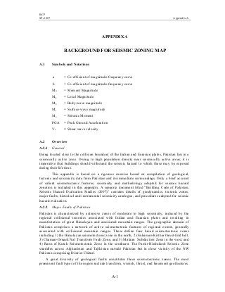 BCP
SP-2007 Appendix A
A-1
APPENDIX A
BACKGROUND FOR SEISMIC ZONING MAP
A.1 Symbols and Notations
a = Co-efficient of magnitude-frequency curve
b = Co-efficient of magnitude-frequency curve
Mw = Moment Magnitude
ML = Local Magnitude
Mb = Body-wave magnitude
Ms = Surface-wave magnitude
Mo = Seismic Moment
PGA = Peak Ground Acceleration
Vs = Shear wave velocity
A.2 Overview
A.2.1 General
Being located close to the collision boundary of the Indian and Eurasian plates, Pakistan lies in a
seismically active zone. Owing to high population density near seismically active areas, it is
imperative that buildings should withstand the seismic hazard to which these may be exposed
during their life time.
This appendix is based on a rigorous exercise based on compilation of geological,
tectonic and seismicity data from Pakistan and its immediate surroundings. Only a brief account
of salient seismotectonic features, seismicity and methodology adopted for seismic hazard
zonation is included in this appendix. A separate document titled “Building Code of Pakistan,
Seismic Hazard Evaluation Studies (2007)” contains details of geodynamics, tectonic zones,
major faults, historical and instrumental seismicity catalogue, and procedures adopted for seismic
hazard evaluation.
A.2.2 Major Faults of Pakistan
Pakistan is characterized by extensive zones of moderate to high seismicity, induced by the
regional collisional tectonics associated with Indian and Eurasian plates and resulting in
manifestation of great Himalayan and associated mountain ranges. The geographic domain of
Pakistan comprises a network of active seismotectonic features of regional extent, generally
associated with collisional mountain ranges. These define four broad seismotectonic zones
including 1) the Himalayan seismotectonic zone in the north, 2) Suleiman-Kirthar thrust-fold belt,
3) Chaman-Ornach Nal Transform Fault Zone, and 3) Makran Subduction Zone in the west, and
4) Rann of Kutch Seismotectonic Zone in the southeast. The Pamir-Hindukush Seismic Zone
straddles across Afghanistan and Tajikistan outside Pakistan but in close vicinity of the NW
Pakistan comprising District Chitral.
A great diversity of geological faults constitutes these seismotectonic zones. The most
prominent fault types of the region include transform, wrench, thrust, and basement geofractures.
 