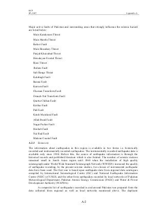 BCP
SP-2007 Appendix A
A-2
Major active faults of Pakistan and surrounding areas that strongly influence the seismic hazard
are listed below:
Main Karakoram Thrust
Main Mantle Thrust
Raikot Fault
Main Boundary Thrust
Panjal-Khairabad Thrust
Himalayan Frontal Thrust
Riasi Thrust
Jhelum Fault
Salt Range Thrust
Kalabagh Fault
Bannu Fault
Kurram Fault
Chaman Transform Fault
Ornach-Nal Transform Fault
Quetta-Chiltan Fault
Kirthar Fault
Pab Fault
Kutch Mainland Fault
Allah Bund Fault
Nagar Parkar Fault
Hoshab Fault
Nai Rud Fault
Makran Coastal Fault
A.2.3 Seismicity
The information about earthquakes in this region is available in two forms i.e. historically
recorded and instrumentally recorded earthquakes. The instrumentally recorded earthquake data is
available only since 1904. Before this, the source of earthquake information is through the
historical records and published literature which is also limited. The number of seismic stations
remained small in South Asian region until 1960 when the installation of high quality
seismograph under World Wide Standard Seismograph Network (WWSSN) increased the quality
of earthquake recording. In the present seismic studies, two classes of instrumental earthquake
data have been used. The first one is based upon earthquake data from regional data catalogues
compiled by International Seismological Centre (ISC) and National Earthquake Information
Centre (NEIC) of USGS, and the other from earthquakes recorded by local networks of Pakistan
Meteorological Department, Pakistan Atomic Energy Commission (PAEC) and Water & Power
Development Authority (WAPDA).
A composite list of earthquakes recorded in and around Pakistan was prepared from the
data collected from regional as well as local networks mentioned above. The duplicate
 