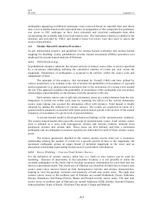 BCP
SP-2007 Appendix A
A-3
earthquakes appearing in different catalogues were removed based on reported time and where
time is not available based on the epicentral data. In preparation of this composite list preference
was given to ISC catalogue as they have relocated and reviewed earthquake data after
incorporating the available data from local stations also. The fault plane solutions available in the
literature and provided by PAEC and Quaid-e-Azam University were also used to assess the
source characteristics.
A.3 Seismic Hazard Evaluation Procedure
As per international practice and guidelines for seismic hazard evaluation and seismic hazard
mapping for Building Codes, probabilistic seismic hazard assessment (PSHA) procedure was
employed for seismic hazard analysis of Pakistan.
A.3.1 PSHA Methodology
In probabilistic hazard evaluation, the seismic activity of seismic source (line or area) is specified
by a recurrence relationship, defining the cumulative number of events per year versus the
magnitude. Distribution of earthquakes is assumed to be uniform within the source zone and
independent of time.
The principle of the analysis, first developed by Cornell (1968) and later refined by
various researchers, is to evaluate at the site of interest the probability of exceedance of a ground
motion parameter (e.g. peak ground acceleration) due to the occurrence of a strong event around
the site. This approach combines the probability of exceedance of the earthquake size (recurrence
relationship), and probability on the distance from the epicenter to the site.
Each seismic source zone is split into elementary zones at a certain distance from the site.
Integration is carried out within each zone by summing the effects of the various elementary
source zones taking into account the attenuation effect with distance. Total hazard is finally
obtained by adding the influence of various sources. The results are expressed in terms of a
ground motion parameter associated with return period (return period is the inverse of the annual
frequency of exceedance of a given level of ground motion).
A seismic hazard model is developed based on findings of the seismotectonic synthesis.
The seismic hazard model relies upon the concept of seismotectonic zones. Each seismic source
zone is defined as a zone with homogenous seismic and tectonic features, inferred from
geological, tectonic and seismic data. These zones are first defined, and then a maximum
earthquake and an earthquake recurrence equation are elaborated for each of these seismic source
zones.
The seismic parameters attached to the various seismic source zones are: a recurrence
relationship relating the number of events for a specific period of time to the magnitude; the
maximum earthquake giving an upper bound of potential magnitude in the zone; and an
attenuation relationship representing the decrease of acceleration with distance.
A.3.2 Source Modeling – Area and Fault Seismic Sources
For the definition of seismic sources, either line (i.e. fault) or area sources can be used for
modeling. Because of uncertainty in the epicenters location, it is not possible to relate the
recorded earthquakes to the faults and to develop recurrence relationship for each fault and use
them as exponential model. The whole area of Pakistan was therefore divided into seventeen area
source zones (area sources) based on their homogeneous tectonic and seismic characteristics,
keeping in view the geology, tectonics and seismicity of each area source zone. The eight area
seismic source zones in the northern part of Pakistan are named Hindukush, Pamir, Kohistan,
Hazara, Himalayas, Salt Range-Potwar, Bannu and Punjab seismic source zones. The nine area
source zones in southern part of Pakistan are named Suleiman, Sibbi, Kirthar, Kurram-Chaman,
Indus plateform, Rann of Kutch, Cholistan-Thar desert, Chagai and Makran.
 
