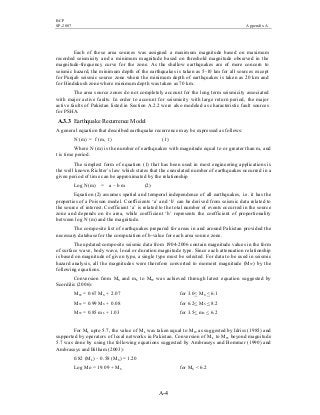 BCP
SP-2007 Appendix A
A-4
Each of these area sources was assigned a maximum magnitude based on maximum
recorded seismicity and a minimum magnitude based on threshold magnitude observed in the
magnitude-frequency curve for the zone. As the shallow earthquakes are of more concern to
seismic hazard, the minimum depth of the earthquakes is taken as 5-10 km for all sources except
for Punjab seismic source zone where the minimum depth of earthquakes is taken as 20 km and
for Hindukush zone where minimum depth was taken as 70 km.
The area source zones do not completely account for the long term seismicity associated
with major active faults. In order to account for seismicity with large return period, the major
active faults of Pakistan listed in Section A.2.2 were also modeled as characteristic fault sources
for PSHA.
A.3.3 Earthquake Recurrence Model
A general equation that described earthquake recurrence may be expressed as follows:
N (m) = f (m, t) (1)
Where N (m) is the number of earthquakes with magnitude equal to or greater than m, and
t is time period.
The simplest form of equation (1) that has been used in most engineering applications is
the well known Richter’s law which states that the cumulated number of earthquakes occurred in a
given period of time can be approximated by the relationship
Log N(m) = a – b m (2)
Equation (2) assumes spatial and temporal independence of all earthquakes, i.e. it has the
properties of a Poisson model. Coefficients ‘a’ and ‘b’ can be derived from seismic data related to
the source of interest. Coefficient ‘a’ is related to the total number of events occurred in the source
zone and depends on its area, while coefficient ‘b’ represents the coefficient of proportionality
between log N (m) and the magnitude.
The composite list of earthquakes prepared for areas in and around Pakistan provided the
necessary database for the computation of b-value for each area source zone.
The updated composite seismic data from 1904-2006 contain magnitude values in the form
of surface wave, body wave, local or duration magnitude type. Since each attenuation relationship
is based on magnitude of given type, a single type must be selected. For data to be used in seismic
hazard analysis, all the magnitudes were therefore converted to moment magnitude (MW) by the
following equations.
Conversion from MS and mb to MW was achieved through latest equation suggested by
Scordilis (2006):
MW = 0.67 MS + 2.07 for 3.0< MS < 6.1
MW = 0.99 MS + 0.08 for 6.2< MS < 8.2
MW = 0.85 mb + 1.03 for 3.5< mb < 6.2
For ML upto 5.7, the value of ML was taken equal to MW as suggested by Idriss (1985) and
supported by operators of local networks in Pakistan. Conversion of ML to MW beyond magnitude
5.7 was done by using the following equations suggested by Ambraseys and Bommer (1990) and
Ambraseys and Bilham (2003):
0.82 (ML) – 0.58 (MS) = 1.20
Log Mo = 19.09 + MS for MS < 6.2
 