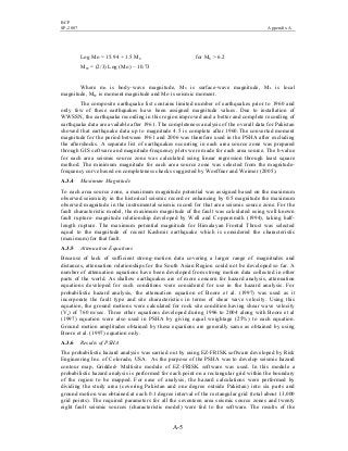 BCP
SP-2007 Appendix A
A-5
Log Mo = 15.94 + 1.5 MS for MS > 6.2
MW = (2/3) Log (Mo) – 10.73
Where mb is body–wave magnitude, MS is surface-wave magnitude, ML is local
magnitude, MW is moment magnitude and Mo is seismic moment.
The composite earthquake list contains limited number of earthquakes prior to 1960 and
only few of these earthquakes have been assigned magnitude values. Due to installation of
WWSSN, the earthquake recording in this region improved and a better and complete recording of
earthquake data are available after 1961. The completeness analysis of the overall data for Pakistan
showed that earthquake data up to magnitude 4.5 is complete after 1960.The converted moment
magnitude for the period between 1961 and 2006 was therefore used in the PSHA after excluding
the aftershocks. A separate list of earthquakes occurring in each area source zone was prepared
through GIS software and magnitude-frequency plots were made for each area source. The b-value
for each area seismic source zone was calculated using linear regression through least square
method. The minimum magnitude for each area source zone was selected from the magnitude-
frequency curve based on completeness checks suggested by Woeffner and Weimer (2005).
A.3.4 Maximum Magnitude
To each area source zone, a maximum magnitude potential was assigned based on the maximum
observed seismicity in the historical seismic record or enhancing by 0.5 magnitude the maximum
observed magnitude in the instrumental seismic record for that area seismic source zone. For the
fault characteristic model, the maximum magnitude of the fault was calculated using well known
fault rupture- magnitude relationship developed by Well and Coppersmith (1994), taking half-
length rupture. The maximum potential magnitude for Himalayan Frontal Thrust was selected
equal to the magnitude of recent Kashmir earthquake which is considered the characteristic
(maximum) for that fault.
A.3.5 Attenuation Equations
Because of lack of sufficient strong–motion data covering a larger range of magnitudes and
distances, attenuation relationships for the South Asian Region could not be developed so far. A
number of attenuation equations have been developed from strong motion data collected in other
parts of the world. As shallow earthquakes are of more concern for hazard analysis, attenuation
equations developed for such conditions were considered for use in the hazard analysis. For
probabilistic hazard analysis, the attenuation equation of Boore et al. (1997) was used as it
incorporate the fault type and site characteristics in terms of shear wave velocity. Using this
equation, the ground motions were calculated for rock site condition having shear wave velocity
(Vs) of 760 m/sec. Three other equations developed during 1996 to 2004 along with Boore et al
(1997) equation were also used in PSHA by giving equal weightage (25%) to each equation.
Ground motion amplitudes obtained by these equations are generally same as obtained by using
Boore et al. (1997) equation only.
A.3.6 Results of PSHA
The probabilistic hazard analysis was carried out by using EZ-FRISK software developed by Risk
Engineering Inc. of Colorado, USA. As the purpose of the PSHA was to develop seismic hazard
contour map, Gridded- Multisite module of EZ-FRISK software was used. In this module a
probabilistic hazard analysis is performed for each point on a rectangular grid within the boundary
of the region to be mapped. For ease of analysis, the hazard calculations were performed by
dividing the study area (covering Pakistan and one degree outside Pakistan) into six parts and
ground motion was obtained at each 0.1 degree interval of the rectangular grid (total about 13,000
grid points). The required parameters for all the seventeen area seismic source zones and twenty
eight fault seismic sources (characteristic model) were fed to the software. The results of the
 