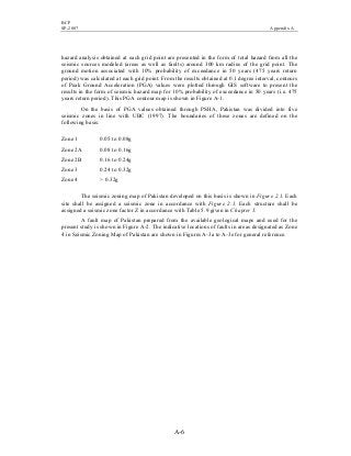 BCP
SP-2007 Appendix A
A-6
hazard analysis obtained at each grid point are presented in the form of total hazard from all the
seismic sources modeled (areas as well as faults) around 300 km radius of the grid point. The
ground motion associated with 10% probability of exceedance in 50 years (475 years return
period) was calculated at each grid point. From the results obtained at 0.1 degree interval, contours
of Peak Ground Acceleration (PGA) values were plotted through GIS software to present the
results in the form of seismic hazard map for 10% probability of exceedance in 50 years (i.e. 475
years return period). This PGA contour map is shown in Figure A-1.
On the basis of PGA values obtained through PSHA, Pakistan was divided into five
seismic zones in line with UBC (1997). The boundaries of these zones are defined on the
following basis:
Zone 1 0.05 to 0.08g
Zone 2A 0.08 to 0.16g
Zone 2B 0.16 to 0.24g
Zone 3 0.24 to 0.32g
Zone 4 > 0.32g
The seismic zoning map of Pakistan developed on this basis is shown in Figure 2.1. Each
site shall be assigned a seismic zone in accordance with Figure 2.1. Each structure shall be
assigned a seismic zone factor Z in accordance with Table 5.9 given in Chapter 5.
A fault map of Pakistan prepared from the available geological maps and used for the
present study is shown in Figure A-2. The indicative locations of faults in areas designated as Zone
4 in Seismic Zoning Map of Pakistan are shown in Figures A-3a to A-3e for general reference.
 