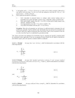 BCP
SP-2007 CH-04
4-2
SE A soil profile with vs < 175 m/s (575 ft./sec.) or with N<15 or with Su<50 kPa (1,044 psf) or
any profile with more than 3 m (10 ft.) of soft clay defined as soil with PI > 20, wmc > 40
percent and su < 25 kPa (522 psf).
SF Soils requiring site-specific evaluation:
1. Soils vulnerable to potential failure or collapse under seismic loading such as
liquefiable soils, quick and highly sensitive clays, collapsible weakly cemented soils
2. Peats and/or highly organic clays [H > 3 m (10 ft.) of peat and/or highly organic clay
where H = thickness of soil]
3. Very high plasticity clays [H > 7.5 m (25 ft.) with PI > 75]
4. Very thick soft/medium stiff clays [H > 37 m (120 ft.)]
Exception: When the soil properties are not known in sufficient detail to determine the soil
profile type, generally Type SD shall be used. Soil Profile Type SE need not be assumed for all
situations unless the engineer determines that Soil Profile Type SE may be present at the site
or in the event that Type SE is established by geotechnical data.
The criteria set forth in the definition for Soil Profile Type SF requiring site-specific evaluation shall
be considered, where applicable. If the site corresponds to these criteria, the site shall be classified as
Soil Profile Type SF and a site-specific evaluation shall be conducted.
4.4.2.1 vs Method Average shear wave velocity, vs shall be determined in accordance with the
following formula:
∑
∑
=
=
=
n
i si
i
n
i
i
s
v
d
d
1
1
υ
(4.4-1)
4.4.2.2 N Method Average field standard penetration resistance N and, average standard
penetration resistance for cohesionless soil layers NCH . N and NCH shall be determined in accordance
with the following formula:
∑
∑
=
=
= n
i i
i
n
i
i
N
d
d
N
1
1
(4.4-2)
and
∑
=
= n
i i
i
s
CH
N
d
d
N
1
(4.4-3)
4.4.2.3 su Method Average undrained shear strength su, shall be determined in accordance
with the following formula:
 
