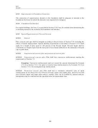 BCP
SP-2007 CH-04
4-4
4.5.3 Superstructure-to-Foundation Connection
The connection of superstructure elements to the foundation shall be adequate to transmit to the
foundation the forces for which the elements were required to be designed.
4.5.4 Foundation-Soil Interface
For regular buildings, the force Ft as provided in Section 5.30.5 may be omitted when determining the
overturning moment to be resisted at the foundation-soil interface.
4.5.5 Special Requirements for Piles and Caissons
4.5.5.1 General
Piles, caissons and caps shall be designed according to the provisions of Section 5.30, including the
effects of lateral displacements. Special detailing requirements as described in Section 4.5.5.2 shall
apply for a length of piles equal to 120 percent of the flexural length. Flexural length shall be
considered as a length of pile from the first point of zero lateral deflection to the underside of the pile
cap or grade beam.
4.5.5.2 Nonprestressed concrete piles and prestressed concrete piles
4.5.5.2.1 Nonprestressed concrete piles. Piles shall have transverse reinforcement meeting the
requirements of Section 7.5.
Exception: Transverse reinforcement need not exceed the amount determined by Formula
(7.5-2) in Section 7.5.4.1 for spiral or circular hoop reinforcement or by Formula (7.5-5) in
Section 7.5.4.1 for rectangular hoop reinforcement.
4.5.5.2.2 Prestressed concrete piles Piles shall have a minimum volumetric ratio of spiral
reinforcement no less than 0.021 for 350 mm (14-inch) square and smaller piles, and 0.012 for 600
mm (24-inch) square and larger piles unless a smaller value can be justified by rational analysis.
Interpolation may be used between the specified ratios for intermediate sizes.
 
