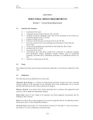 BCP
SP-2007 CH-05
5-1
CHAPTER 5
STRUCTURAL DESIGN REQUIREMENTS
Division I — General Design Requirements
5.1 Symbols and Notations
D = dead load, kN/m2
(psf)
E = earthquake load set forth in Section 5.30.1, kN (lb)
Em = estimated maximum earthquake force that can be developed in the structure as
set forth in Section 5.30.1.1, kN (lb)
F = load due to fluids, kN (lb)
H = load due to lateral pressure of soil and water in soil, kN (lb)
L = live load, except roof live load, including any permitted live load reduction,
kN/m2
(psf)
Lr = roof live load, including any permitted live load reduction, kN/m2
(psf)
P = ponding load, kN/m2
(psf)
S = snow load, kN/m2
(psf)
T = self-straining force and effects arising from contraction or expansion resulting
from temperature change, shrinkage, moisture change, creep in component
materials, movement due to differential settlement, or combinations thereof, kN
(lb)
W = load due to wind pressure, kN (lb)
5.2 Scope
This chapter prescribes general design requirements applicable to all structures regulated by this
code.
5.3 Definitions
The following terms are defined for use in this code:
Allowable Stress Design is a method of proportioning structural elements such that computed
stresses produced in the elements by the allowable stress load combinations do not exceed
specified allowable stress (also called working stress design).
Balcony, Exterior, is an exterior floor system projecting from a structure and supported by that
structure, with no additional independent supports.
Dead Loads consist of the weight of all materials and fixed equipment incorporated into the
building or other structure.
Deck is an exterior floor system supported on at least two opposing sides by an adjoining structure
and/or posts, piers, or other independent supports.
Factored Load is the product of a load specified in Sections 5.6 through 5.11 and a load factor.
See Section 5.12.2 for combinations of factored loads.
 