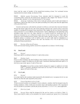 BCP
SP-2007 CH-05
5-3
forces and the center of rigidity of the lateral-force-resisting system. For accidental torsion
requirements for seismic design, see Section 5.30.6.
5.5.2.2 Stability against Overturning. Every structure shall be designed to resist the
overturning effects caused by the lateral forces specified in this chapter. See Section 5.11.6 for
retaining walls, Section 5.16 for wind and Section 5.27 for seismic.
5.5.2.3 Anchorage. Anchorage of the roof to walls and columns, and of walls and columns to
foundations, shall be provided to resist the uplift and sliding forces that result from the application
of the prescribed forces.
Concrete and masonry walls shall be anchored to all floors, roofs and other structural elements
that provide lateral support for the wall. Such anchorage shall provide a positive direct connection
capable of resisting the horizontal forces specified in this chapter but not less than the minimum
forces in Section 5.11.4. In addition, in Seismic Zones 3 and 4, diaphragm to wall anchorage using
embedded straps shall have the straps attached to or hooked around the reinforcing steel or
otherwise terminated so as to effectively transfer forces to the reinforcing steel. Walls shall be
designed to resist bending between anchors where the anchor spacing exceeds 1.2 meter (4 feet).
Required anchors in masonry walls of hollow units or cavity walls shall be embedded in a
reinforced grouted structural element of the wall. See Sections 5.32, 5.33.2.8 and 5.33.2.9 for
earthquake design requirements.
5.5.3 Erection of Structural Framing
Walls and structural framing shall be erected true and plumb in accordance with the design.
5.6 Dead Loads
5.6.1 General
Dead loads shall be as defined in Section 5.3 and in this section.
5.6.2 Partition Loads
Floors in office buildings and other buildings where partition locations are subject to change shall
be designed to support, in addition to all other loads, a uniformly distributed dead load equal to 1.0
kilo-Newton per meter square (21 psf) of floor area.
Exception: Access floor systems shall be designed to support, in addition to all other
loads, a uniformly distributed dead load not less than 0.5 kilo-Newton per meter
square (10.5 psf) of floor area.
5.7 Live Loads
5.7.1 General
Live loads shall be the maximum loads expected by the intended use or occupancy but in no case
shall be less than the loads required by this section.
5.7.2 Critical Distribution of Live Loads
Where structural members are arranged to create continuity, members shall be designed using the
loading conditions, which would cause maximum shear and bending moments. This requirement
may be satisfied in accordance with the provisions of Section 5.7.3.2 or 5.7.4.2, where applicable.
5.7.3 Floor Live Loads
5.7.3.1 General. Floors shall be designed for the unit live loads as set forth in Table 5.1.
These loads shall be taken as the minimum live loads in pounds per square foot of horizontal
 
