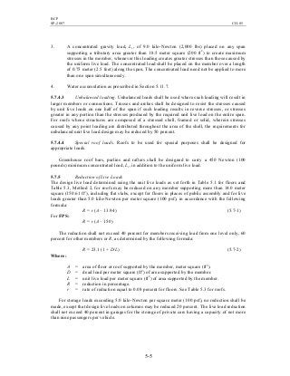 BCP
SP-2007 CH-05
5-5
3. A concentrated gravity load, Lr, of 9.0 kilo-Newton (2,000 lbs) placed on any span
supporting a tributary area greater than 18.5 meter square (200 ft2
) to create maximum
stresses in the member, whenever this loading creates greater stresses than those caused by
the uniform live load. The concentrated load shall be placed on the member over a length
of 0.75 meter (2.5 feet) along the span. The concentrated load need not be applied to more
than one span simultaneously.
4. Water accumulation as prescribed in Section 5.11.7.
5.7.4.3 Unbalanced loading. Unbalanced loads shall be used where such loading will result in
larger members or connections. Trusses and arches shall be designed to resist the stresses caused
by unit live loads on one half of the span if such loading results in reverse stresses, or stresses
greater in any portion than the stresses produced by the required unit live load on the entire span.
For roofs whose structures are composed of a stressed shell, framed or solid, wherein stresses
caused by any point loading are distributed throughout the area of the shell, the requirements for
unbalanced unit live load design may be reduced by 50 percent.
5.7.4.4 Special roof loads. Roofs to be used for special purposes shall be designed for
appropriate loads.
Greenhouse roof bars, purlins and rafters shall be designed to carry a 450 Newton (100
pounds) minimum concentrated load, Lr, in addition to the uniform live load.
5.7.5 Reduction of Live Loads
The design live load determined using the unit live loads as set forth in Table 5.1 for floors and
Table 5.3, Method 2, for roofs may be reduced on any member supporting more than 14.0 meter
square (150.61 ft2
), including flat slabs, except for floors in places of public assembly and for live
loads greater than 5.0 kilo-Newton per meter square (100 psf), in accordance with the following
formula:
R = r (A – 13.94) (5.7-1)
For FPS:
R = r (A – 150)
The reduction shall not exceed 40 percent for members receiving load from one level only, 60
percent for other members or R, as determined by the following formula:
R = 23.1 (1 + D/L) (5.7-2)
Where:
A = area of floor or roof supported by the member, meter square (ft2
).
D = dead load per meter square (ft2
) of area supported by the member.
L = unit live load per meter square (ft2
) of area supported by the member.
R = reduction in percentage.
r = rate of reduction equal to 0.08 percent for floors. See Table 5.3 for roofs.
For storage loads exceeding 5.0 kilo-Newton per square meter (100 psf), no reduction shall be
made, except that design live loads on columns may be reduced 20 percent. The live load reduction
shall not exceed 40 percent in garages for the storage of private cars having a capacity of not more
than nine passengers per vehicle.
 