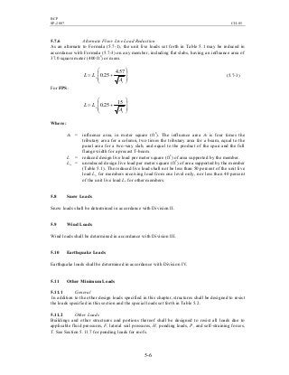 BCP
SP-2007 CH-05
5-6
5.7.6 Alternate Floor Live Load Reduction
As an alternate to Formula (5.7-1), the unit live loads set forth in Table 5.1 may be reduced in
accordance with Formula (5.7-3) on any member, including flat slabs, having an influence area of
37.0 square meter (400 ft2
) or more.








+=
I
o
A
LL
57.4
25.0 (5.7-3)
For FPS:








+=
I
o
A
LL
15
25.0
Where:
AI = influence area, in meter square (ft2
). The influence area AI is four times the
tributary area for a column, two times the tributary area for a beam, equal to the
panel area for a two-way slab, and equal to the product of the span and the full
flange width for a precast T-beam.
L = reduced design live load per meter square (ft2
) of area supported by the member.
Lo = unreduced design live load per meter square (ft2
) of area supported by the member
(Table 5.1). The reduced live load shall not be less than 50 percent of the unit live
load Lo for members receiving load from one level only, nor less than 40 percent
of the unit live load Lo for other members.
5.8 Snow Loads
Snow loads shall be determined in accordance with Division II.
5.9 Wind Loads
Wind loads shall be determined in accordance with Division III.
5.10 Earthquake Loads
Earthquake loads shall be determined in accordance with Division IV.
5.11 Other Minimum Loads
5.11.1 General
In addition to the other design loads specified in this chapter, structures shall be designed to resist
the loads specified in this section and the special loads set forth in Table 5.2.
5.11.2 Other Loads
Buildings and other structures and portions thereof shall be designed to resist all loads due to
applicable fluid pressures, F, lateral soil pressures, H, ponding loads, P, and self-straining forces,
T. See Section 5.11.7 for ponding loads for roofs.
 