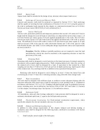 BCP
SP-2007 CH-05
5-7
5.11.3 Impact Loads
Impact loads shall be included in the design of any structure where impact loads occur.
5.11.4 Anchorage of Concrete and Masonry Walls
Concrete and masonry walls shall be anchored as required by Section 5.5.2.3. Such anchorage
shall be capable of resisting the load combinations of Section 5.12.2 or 5.12.3 using the greater of
the wind or earthquake loads required by this chapter or a minimum horizontal force of 4.10 kilo-
Newton per linear meter (280.84 lb/ft) of wall, substituted for E.
5.11.5 Interior Wall Loads
Interior walls, permanent partitions and temporary partitions that exceed 1.85 meter (6.07 feet) in
height shall be designed to resist all loads to which they are subjected but not less than a load, L, of
0.25 kilo-Newton per meter square (5.25 psf) applied perpendicular to the walls. The 0.25 kilo-
Newton per meter square (5.25 psf) load need not be applied simultaneously with wind or seismic
loads. The deflection of such walls under a load of 0.25 kilo-Newton per meter square (5.25 psf)
shall not exceed 1/240 of the span for walls with brittle finishes and 1/120 of the span for walls
with flexible finishes. See Table 5.14 for earthquake design requirements where such requirements
are more restrictive.
Exception: Flexible, folding or portable partitions are not required to meet the load
and deflection criteria but must be anchored to the supporting structure to meet the
provisions of this code.
5.11.6 Retaining Walls
Retaining walls shall be designed to resist loads due to the lateral pressure of retained material in
accordance with accepted engineering practice. Walls retaining drained soil, where the surface of
the retained soil is level, shall be designed for a load, H, equivalent to that exerted by a fluid
weighing not less than 4.75 kN/m2
/m (30.25 psf per foot of depth) and having depth equal to that
of the retained soil. Any surcharge shall be in addition to the equivalent fluid pressure.
Retaining walls shall be designed to resist sliding by at least 1.5 times the lateral force and
overturning by at least 1.5 times the overturning moment, using allowable stress design loads.
5.11.7 Water Accumulation
All roofs shall be designed with sufficient slope or camber to ensure adequate drainage after the
long-term deflection from dead load or shall be designed to resist ponding load, P, combined in
accordance with Section 5.12.2 or 5.12.3. Ponding load shall include water accumulation from any
source, including snow, due to deflection. See Section 1506 of UBC 1997 and Table 5.3, Footnote
3 of this chapter, for drainage slope. See Section 5.13 for deflection criteria.
5.11.8 Hydrostatic Uplift
All foundations, slabs and other footings subjected to water pressure shall be designed to resist a
uniformly distributed uplift load, F, equal to the full hydrostatic pressure.
5.11.9 Flood-resistant Construction. For flood-resistant construction requirements, where
specifically adopted, the relevant standard codes may be consulted.
5.11.10 Heliport and Helistop Landing Areas
In addition to other design requirements of this chapter, heliport and helistop landing or
touchdown areas shall be designed for the following loads, combined in accordance with Section
5.12.2 or 5.12.3:
1. Dead load plus actual weight of the helicopter.
 