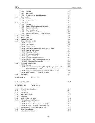 BCP
SP-2007 Table of Contents
vii
5.5.1 General 5-2
5.5.2 Rationality 5-2
5.5.3 Erection of Structural Framing 5-3
5.6 Dead Loads 5-3
5.6.1 General 5-3
5.6.2 Partition Loads 5-3
5.7 Live Loads 5-3
5.7.1 General 5-3
5.7.2 Critical Distribution of Live Loads 5-3
5.7.3 Floor Live Loads 5-3
5.7.4 Roof Live Loads 5-4
5.7.5 Reduction of Live Loads 5-5
5.7.6 Alternate Floor Live Load Reduction 5-6
5.8 Snow Loads 5-6
5.9 Wind Loads 5-6
5.10 Earthquake Loads 5-6
5.11 Other Minimum Loads 5-6
5.11.1 General 5-6
5.11.2 Other Loads 5-6
5.11.3 Impact Loads 5-7
5.11.4 Anchorage of Concrete and Masonry Walls 5-7
5.11.5 Interior Wall Loads 5-7
5.11.6 Retaining Walls 5-7
5.11.7 Water Accumulation 5-7
5.11.8 Hydrostatic Uplift 5-7
5.11.9 Flood-resistant Construction 5-7
5.11.10 Heliport and Helistop Landing Areas 5-7
5.11.11 Prefabricated Construction 5-8
5.12 Combinations of Loads 5-8
5.12.1 General 5-8
5.12.2 Load Combinations Using Strength Design or Load and 5-8
Resistance Factor Design
5.12.3 Load Combinations Using Allowable Stress Design 5-9
5.12.4 Special Seismic Load Combinations 5-9
5.13 Deflection 5-9
DIVISION-II Snow Loads
5.14 Snow Loads 5-10
DIVISION-III Wind Design
5.15 Symbols and Notations 5-11
5.16 General 5-11
5.17 Definitions 5-11
5.18 Basic Wind Speed 5-12
5.19 Exposure 5-12
5.20 Design Wind Pressures 5-12
5.21 Primary Frames and Systems 5-12
5.21.1 General 5-12
5.21.2 Method 1 (Normal Force Method) 5-12
5.21.3 Method 2 (Projected Area Method) 5-13
5.22 Elements and Components of Structure 5-13
5.23 Open Frame Towers 5-13
5.24 Miscellaneous Structures 5-13
 