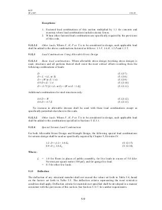BCP
SP-2007 CH-05
5-9
Exceptions:
1. Factored load combinations of this section multiplied by 1.1 for concrete and
masonry where load combinations include seismic forces.
2. Where other factored load combinations are specifically required by the provisions
of this code.
5.12.2.2 Other loads. Where F, H, P or T is to be considered in design, each applicable load
shall be added to the above combinations factored as follows: 1.3 F, 1.6 H, 1.2 P and 1.2 T.
5.12.3 Load Combinations Using Allowable Stress Design
5.12.3.1 Basic load combinations. Where allowable stress design (working stress design) is
used, structures and all portions thereof shall resist the most critical effects resulting from the
following combinations of loads:
D (5.12-7)
D + L + (Lr or S) (5.12-8)
D + (W or E / 1.4) (5.12-9)
0.9 D ± E / 1.4 (5.12-10)
D + 0.75 [L+ (Lr or S) + (W or E / 1.4)] (5.12-11)
Additional combinations for steel structures only:
0.6 D + W (5.12-12)
0.6 D + 0.7 E (5.12-13)
No increase in allowable stresses shall be used with these load combinations except as
specifically permitted elsewhere in this code.
5.12.3.2 Other loads. Where F, H, P or T is to be considered in design, each applicable load
shall be added to the combinations specified in Sections 5.12.3.1.
5.12.4 Special Seismic Load Combinations
For both Allowable Stress Design and Strength Design, the following special load combinations
for seismic design shall be used as specifically required by Chapter 5, Division IV.
1.2 D + f1 L+ 1.0 Em (5.12-17)
0.9 D + 1.0 Em (5.12-18)
Where:
f1 = 1.0 for floors in places of public assembly, for live loads in excess of 5.0 kilo-
Newton per square meter (100 psf), and for garage live load.
= 0.5 for other live loads.
5.13 Deflection
The deflection of any structural member shall not exceed the values set forth in Table 5.4, based
on the factors set forth in Table 5.5. The deflection criteria representing the most restrictive
condition shall apply. Deflection criteria for materials not specified shall be developed in a manner
consistent with the provisions of this section. See Section 5.11.7 for camber requirements.
 